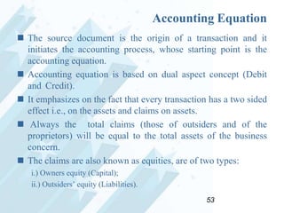 Accounting Equation
 The source document is the origin of a transaction and it
initiates the accounting process, whose starting point is the
accounting equation.
 Accounting equation is based on dual aspect concept (Debit
and Credit).
 It emphasizes on the fact that every transaction has a two sided
effect i.e., on the assets and claims on assets.
 Always the total claims (those of outsiders and of the
proprietors) will be equal to the total assets of the business
concern.
 The claims are also known as equities, are of two types:
i.) Owners equity (Capital);
ii.) Outsiders‟ equity (Liabilities).
53

 