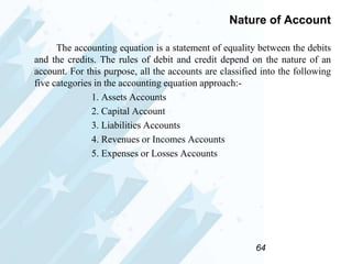 Nature of Account
The accounting equation is a statement of equality between the debits
and the credits. The rules of debit and credit depend on the nature of an
account. For this purpose, all the accounts are classified into the following
five categories in the accounting equation approach:1. Assets Accounts
2. Capital Account
3. Liabilities Accounts
4. Revenues or Incomes Accounts
5. Expenses or Losses Accounts

64

 