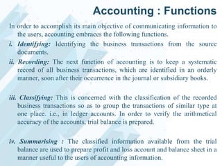 Accounting : Functions
In order to accomplish its main objective of communicating information to
the users, accounting embraces the following functions.
i. Identifying: Identifying the business transactions from the source
documents.
ii. Recording: The next function of accounting is to keep a systematic
record of all business transactions, which are identified in an orderly
manner, soon after their occurrence in the journal or subsidiary books.
iii. Classifying: This is concerned with the classification of the recorded
business transactions so as to group the transactions of similar type at
one place. i.e., in ledger accounts. In order to verify the arithmetical
accuracy of the accounts, trial balance is prepared.
iv. Summarising : The classified information available from the trial
balance are used to prepare profit and loss account and balance sheet in a
manner useful to the users of accounting information.

 