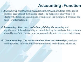 Accounting :Function
v. Analyzing: It establishes the relationship between the items of the profit
and loss account and the balance sheet. The purpose of analyzing is to
identify the financial strength and weakness of the business. It provides the
basis for interpretation.
vi. Interpreting: It is concerned with explaining the meaning and
significance of the relationship so established by the analysis. Interpretation
should be useful to the users, so as to enable them to take correct decisions.
vii. Communicating: The results obtained from the summarized, analysed
and interpreted information are communicated to the interested parties.

 