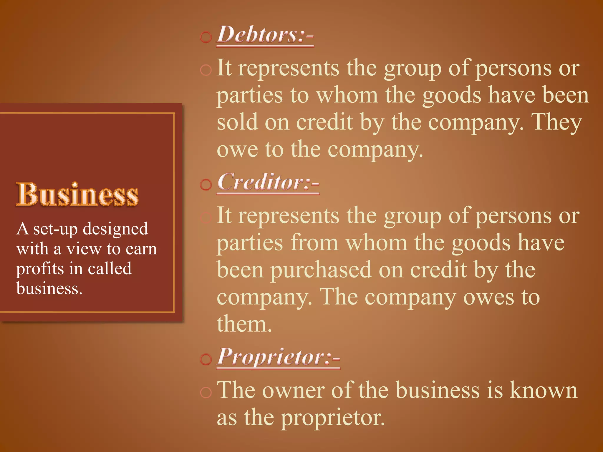 o It represents the group of persons or
parties to whom the goods have been
sold on credit by the company. They
owe to the company.
A set-up designed
with a view to earn
profits in called
business.

o It represents the group of persons or
parties from whom the goods have
been purchased on credit by the
company. The company owes to
them.
o The owner of the business is known
as the proprietor.

 