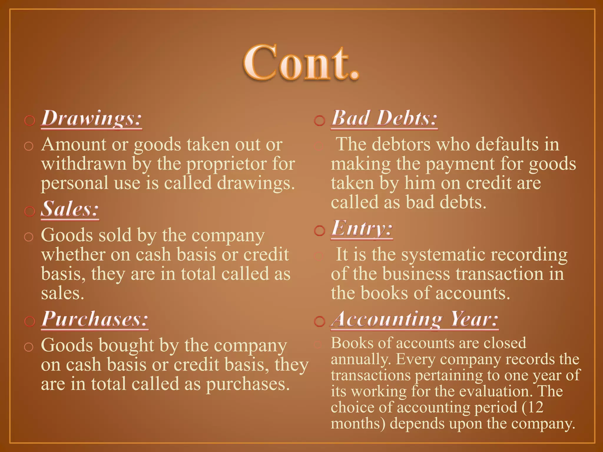 o Amount or goods taken out or
o The debtors who defaults in
withdrawn by the proprietor for
making the payment for goods
personal use is called drawings.
taken by him on credit are
called as bad debts.
o Goods sold by the company
whether on cash basis or credit
basis, they are in total called as
sales.

o It is the systematic recording
of the business transaction in
the books of accounts.

o Goods bought by the company o
on cash basis or credit basis, they
are in total called as purchases.

Books of accounts are closed
annually. Every company records the
transactions pertaining to one year of
its working for the evaluation. The
choice of accounting period (12
months) depends upon the company.

 