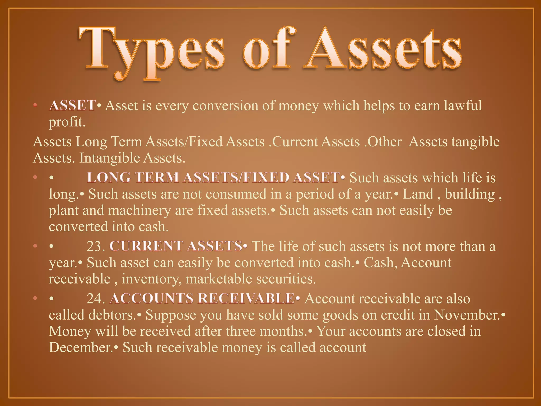 • Asset is every conversion of money which helps to earn lawful

profit.
Assets Long Term Assets/Fixed Assets .Current Assets .Other Assets tangible
Assets. Intangible Assets.
• •
Such assets which life is
long.• Such assets are not consumed in a period of a year.• Land , building ,
plant and machinery are fixed assets.• Such assets can not easily be
converted into cash.
• •
23.
The life of such assets is not more than a
year.• Such asset can easily be converted into cash.• Cash, Account
receivable , inventory, marketable securities.
• •
24.
Account receivable are also
called debtors.• Suppose you have sold some goods on credit in November.•
Money will be received after three months.• Your accounts are closed in
December.• Such receivable money is called account

 