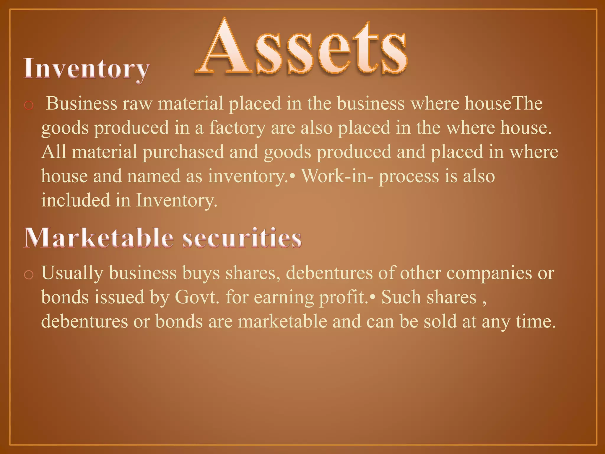 Business raw material placed in the business where houseThe
goods produced in a factory are also placed in the where house.
All material purchased and goods produced and placed in where
house and named as inventory.• Work-in- process is also
included in Inventory.

o Usually business buys shares, debentures of other companies or
bonds issued by Govt. for earning profit.• Such shares ,
debentures or bonds are marketable and can be sold at any time.

 