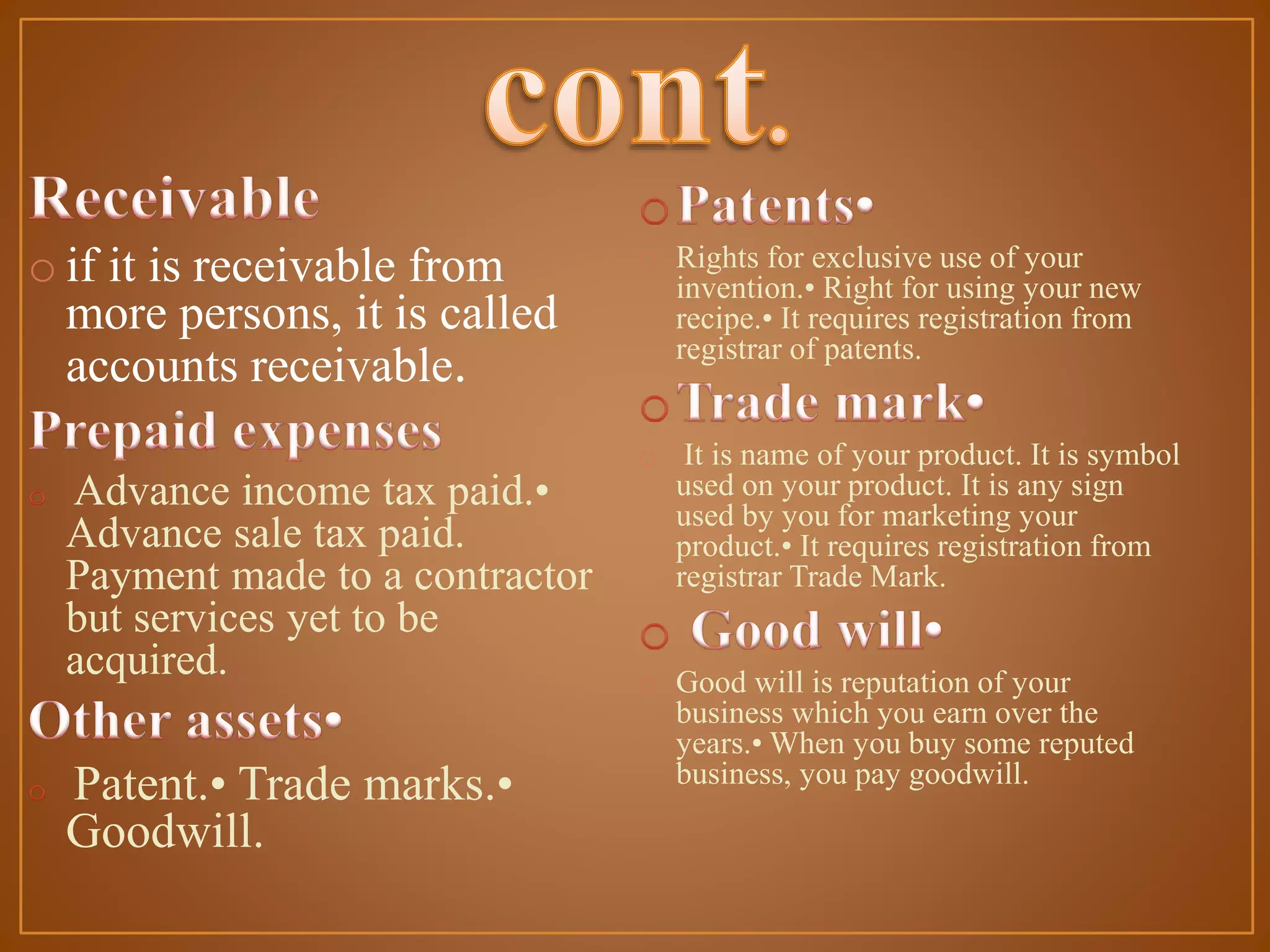 o if it is receivable from
more persons, it is called
accounts receivable.
Advance income tax paid.•
Advance sale tax paid.
Payment made to a contractor
but services yet to be
acquired.

Patent.• Trade marks.•
Goodwill.

o Rights for exclusive use of your
invention.• Right for using your new
recipe.• It requires registration from
registrar of patents.
o It is name of your product. It is symbol
used on your product. It is any sign
used by you for marketing your
product.• It requires registration from
registrar Trade Mark.
o Good will is reputation of your
business which you earn over the
years.• When you buy some reputed
business, you pay goodwill.

 