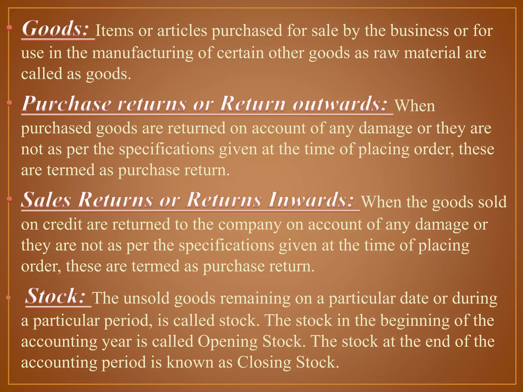 Items or articles purchased for sale by the business or for
use in the manufacturing of certain other goods as raw material are
called as goods.
When
purchased goods are returned on account of any damage or they are
not as per the specifications given at the time of placing order, these
are termed as purchase return.
When the goods sold
on credit are returned to the company on account of any damage or
they are not as per the specifications given at the time of placing
order, these are termed as purchase return.

•

The unsold goods remaining on a particular date or during
a particular period, is called stock. The stock in the beginning of the
accounting year is called Opening Stock. The stock at the end of the
accounting period is known as Closing Stock.

 