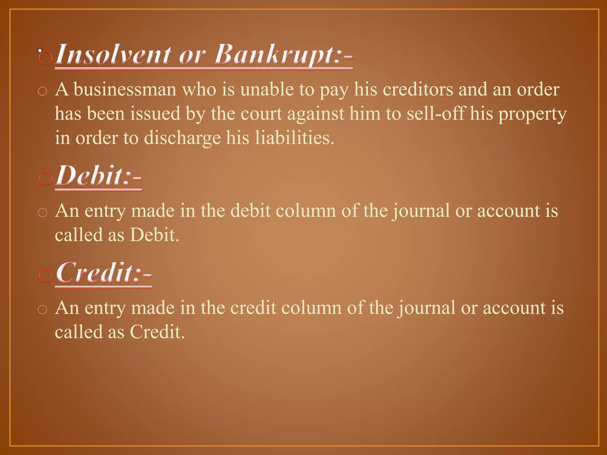 o A businessman who is unable to pay his creditors and an order
has been issued by the court against him to sell-off his property
in order to discharge his liabilities.

o An entry made in the debit column of the journal or account is
called as Debit.

o An entry made in the credit column of the journal or account is
called as Credit.

 