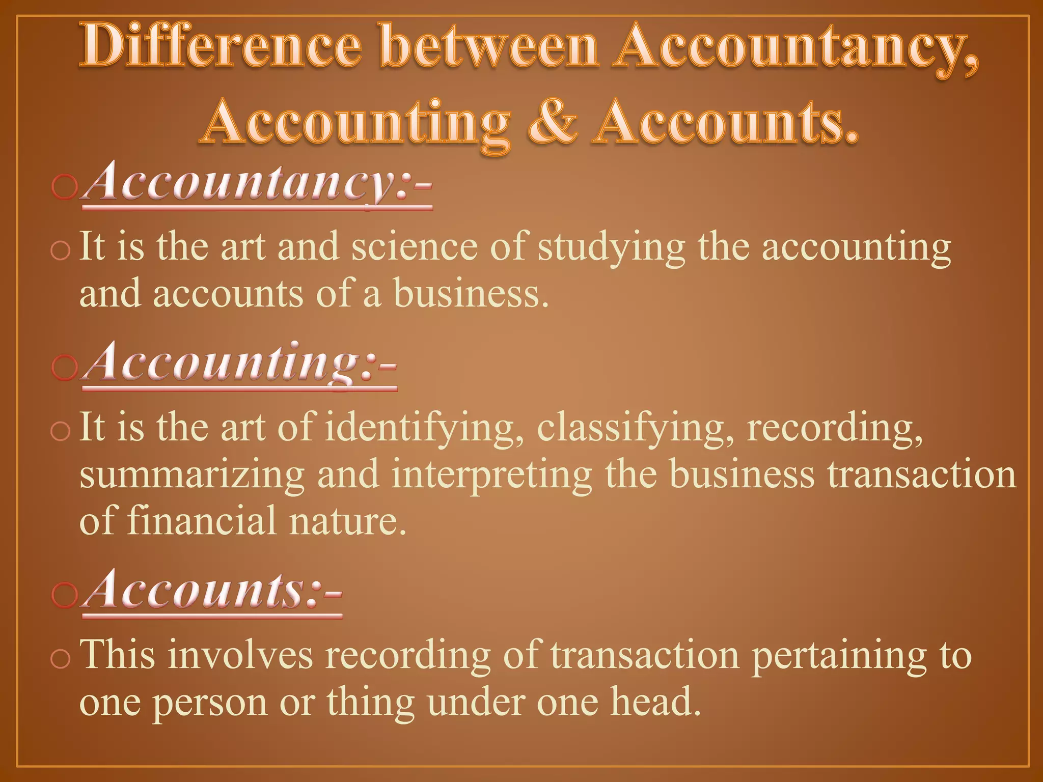 o It is the art and science of studying the accounting
and accounts of a business.
o It is the art of identifying, classifying, recording,
summarizing and interpreting the business transaction
of financial nature.

o This involves recording of transaction pertaining to
one person or thing under one head.

 