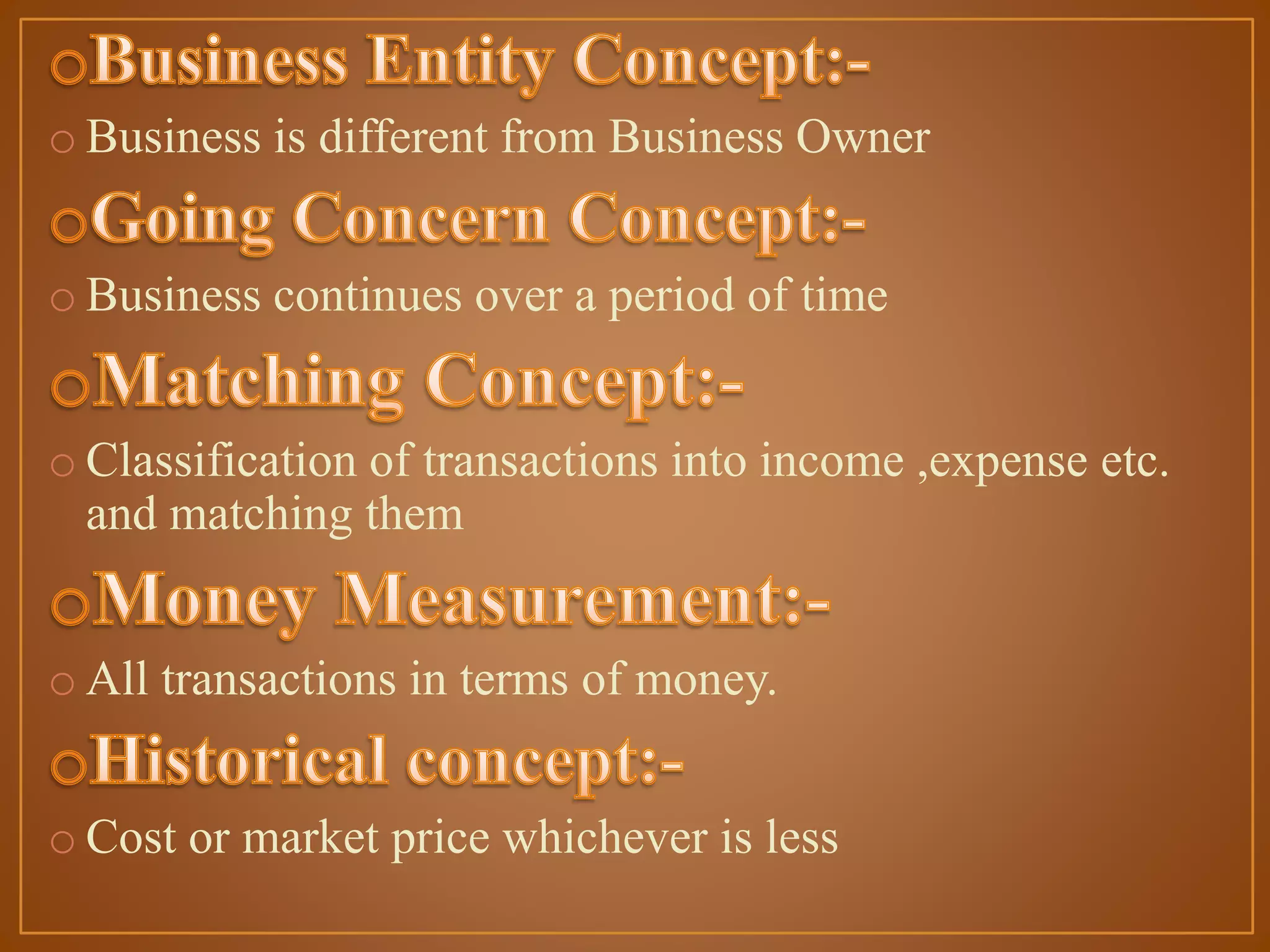 o Business is different from Business Owner
o Business continues over a period of time
o Classification of transactions into income ,expense etc.
and matching them
o All transactions in terms of money.
o Cost or market price whichever is less

 