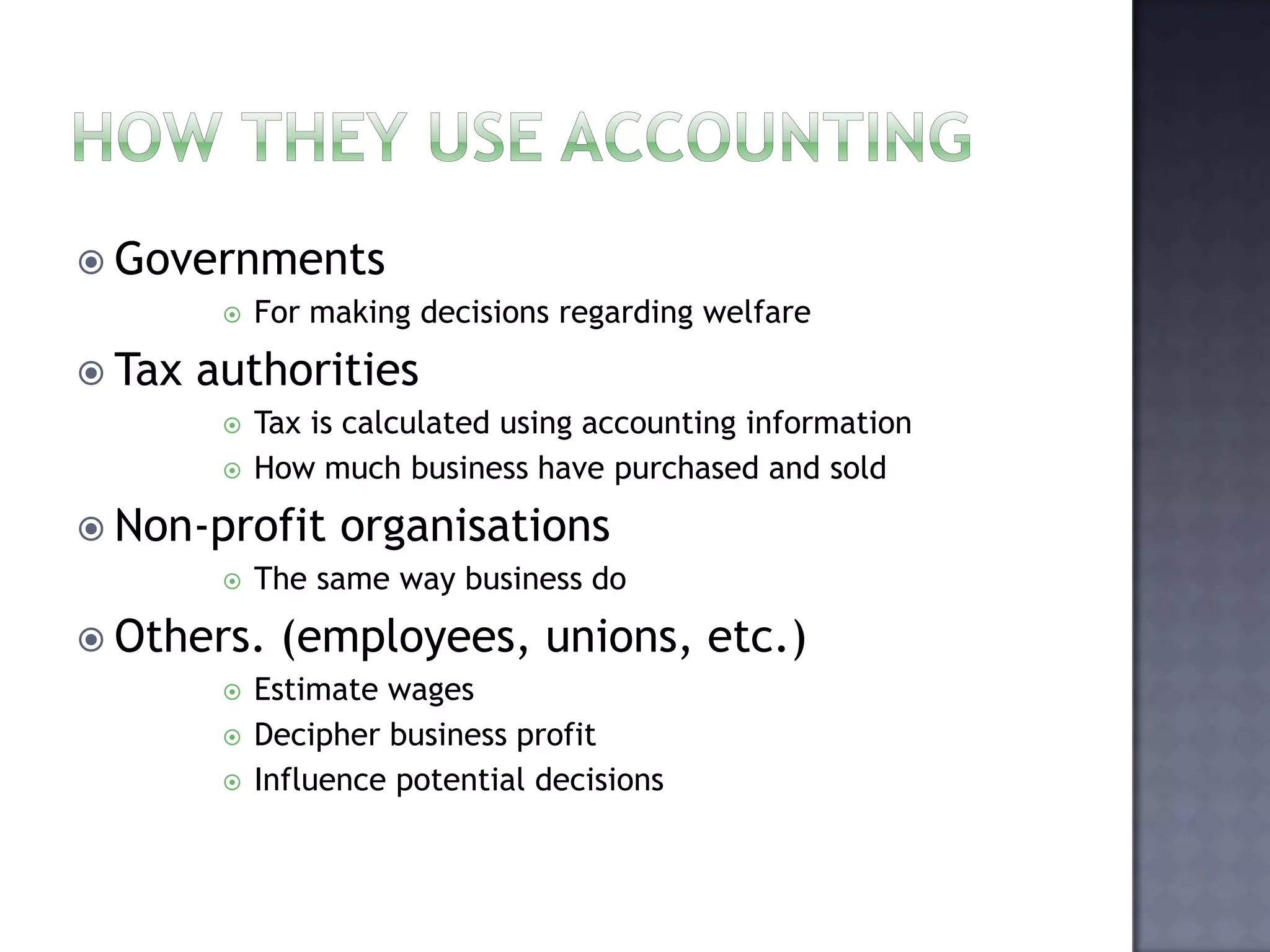  Governments
 For making decisions regarding welfare
 Tax authorities
 Tax is calculated using accounting information
 How much business have purchased and sold
 Non-profit organisations
 The same way business do
 Others. (employees, unions, etc.)
 Estimate wages
 Decipher business profit
 Influence potential decisions
 