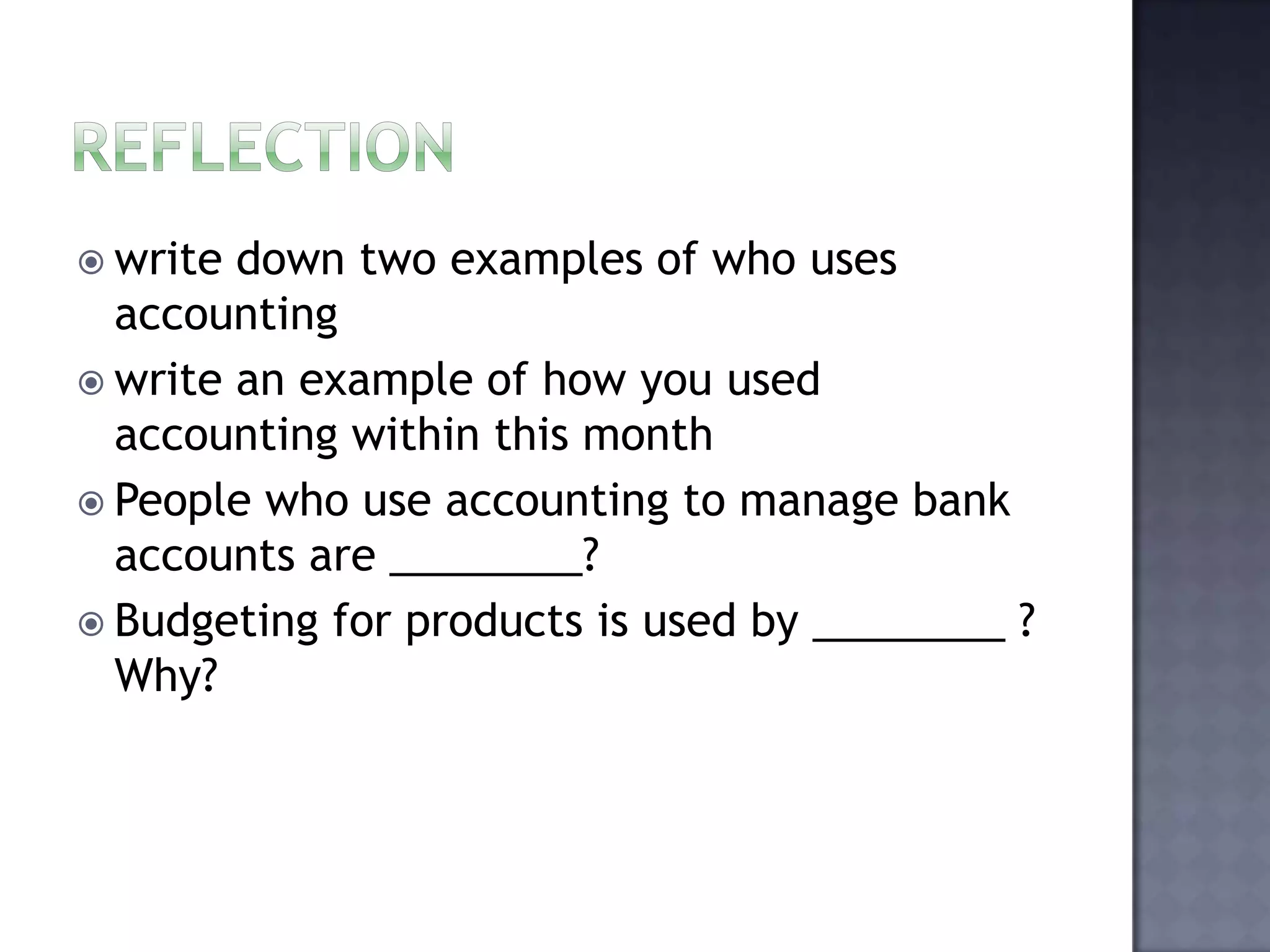  write down two examples of who uses
accounting
 write an example of how you used
accounting within this month
 People who use accounting to manage bank
accounts are ________?
 Budgeting for products is used by ________ ?
Why?
 