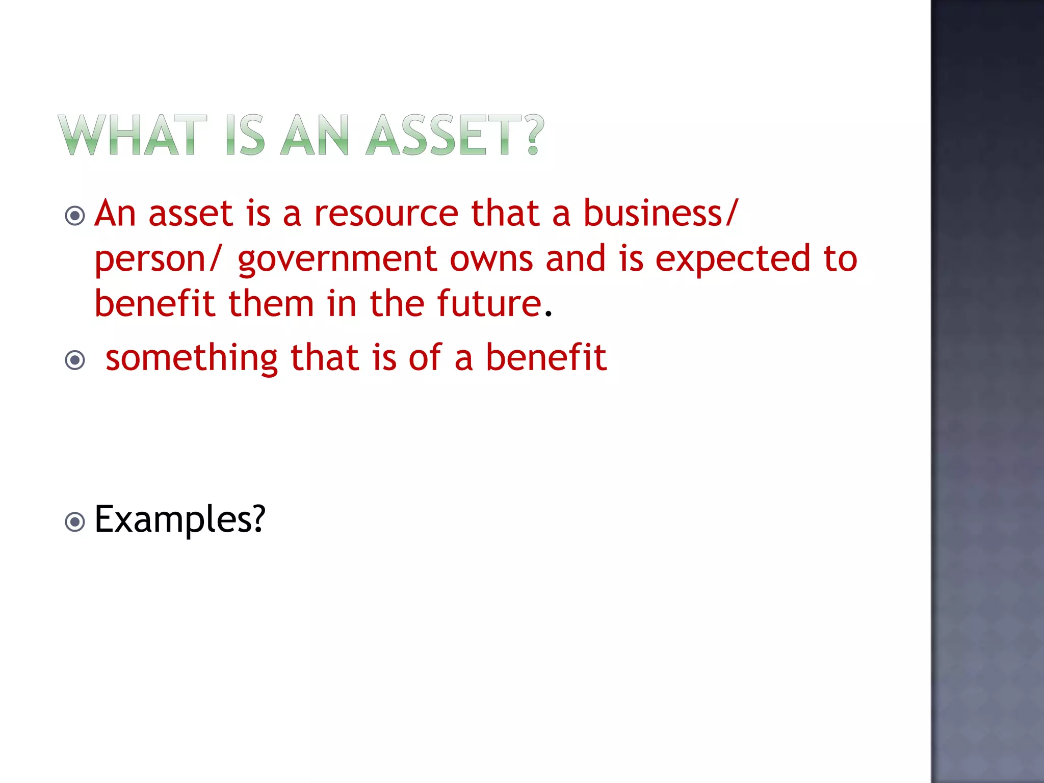  An asset is a resource that a business/
person/ government owns and is expected to
benefit them in the future.
 something that is of a benefit
 Examples?
 