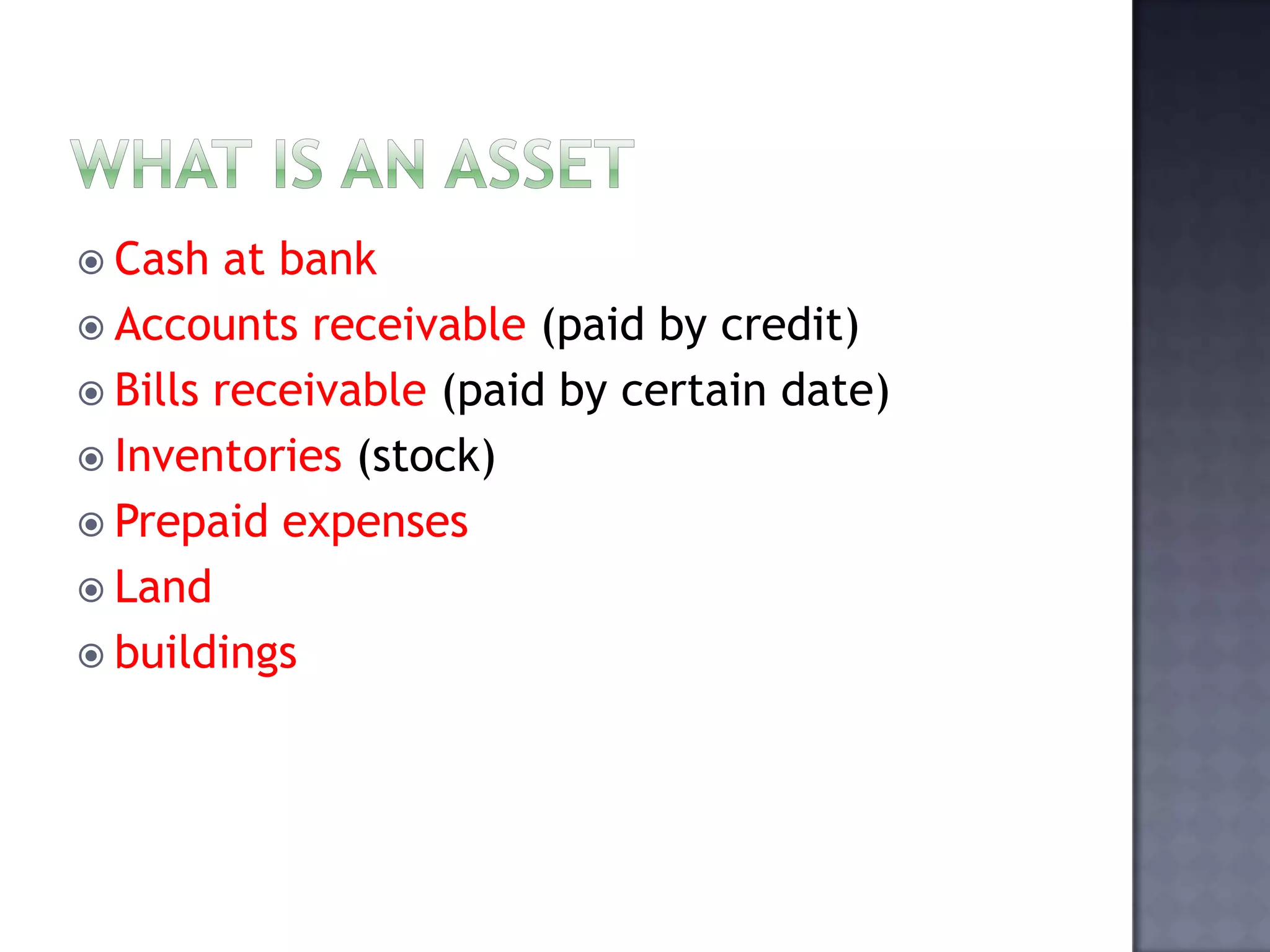  Cash at bank
 Accounts receivable (paid by credit)
 Bills receivable (paid by certain date)
 Inventories (stock)
 Prepaid expenses
 Land
 buildings
 