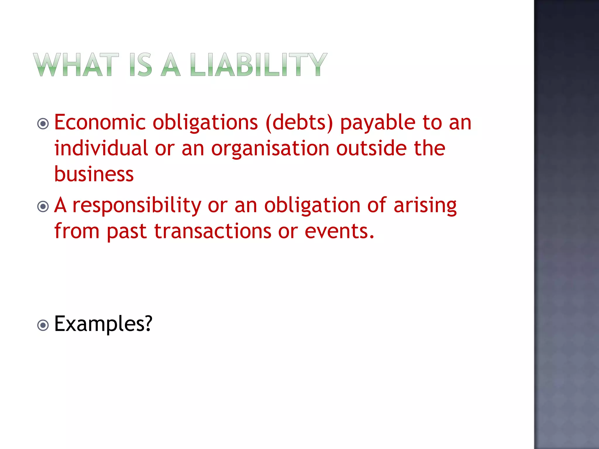  Economic obligations (debts) payable to an
individual or an organisation outside the
business
 A responsibility or an obligation of arising
from past transactions or events.
 Examples?
 