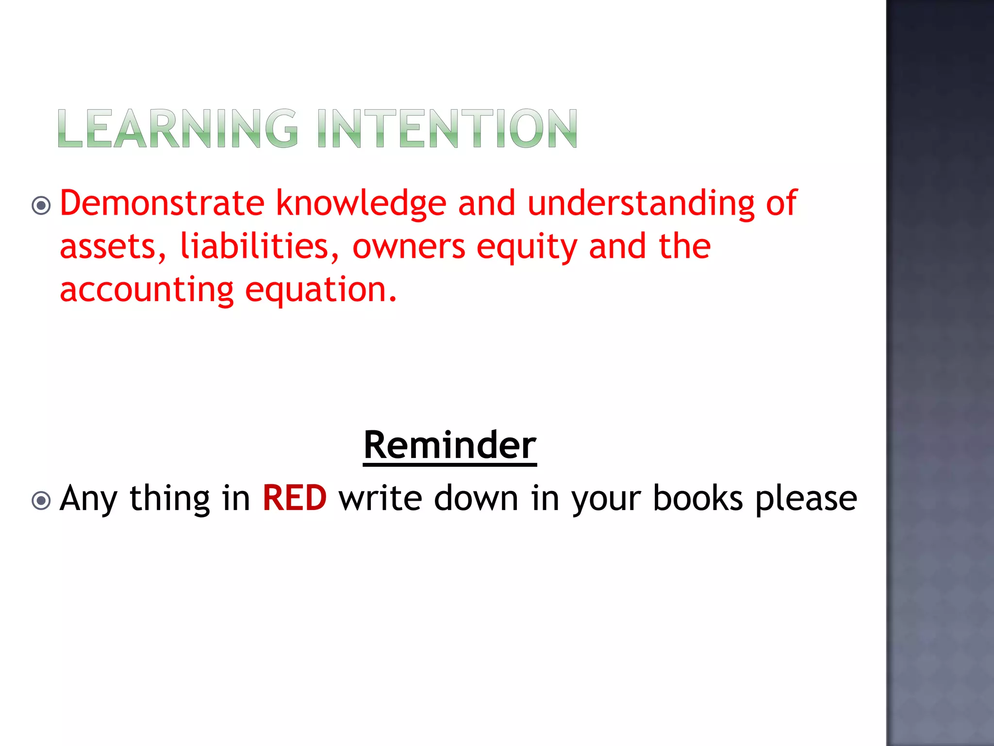  Demonstrate knowledge and understanding of
assets, liabilities, owners equity and the
accounting equation.
Reminder
 Any thing in RED write down in your books please
 