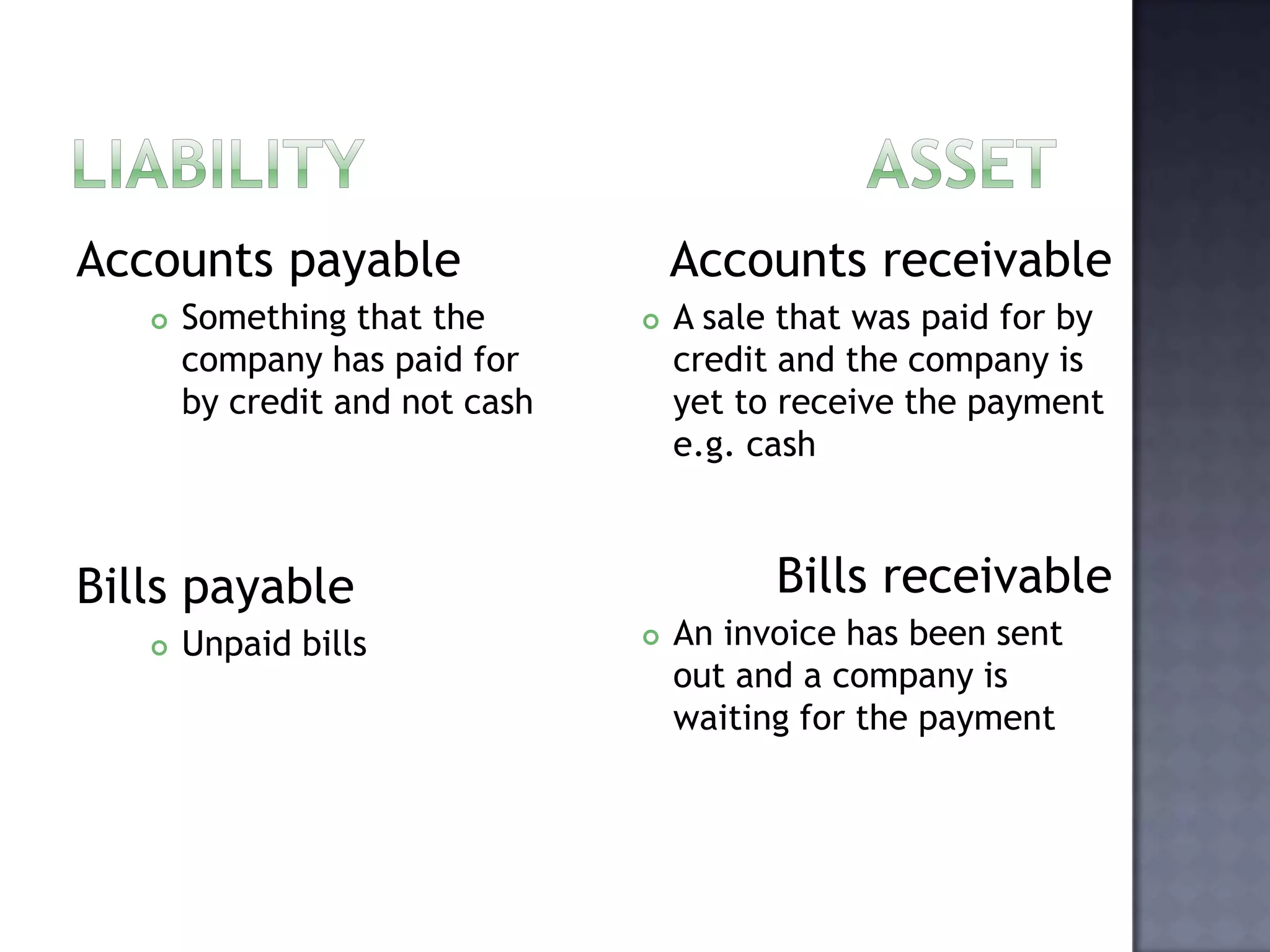 Accounts payable
 Something that the
company has paid for
by credit and not cash
Bills payable
 Unpaid bills
Accounts receivable
 A sale that was paid for by
credit and the company is
yet to receive the payment
e.g. cash
Bills receivable
 An invoice has been sent
out and a company is
waiting for the payment
 