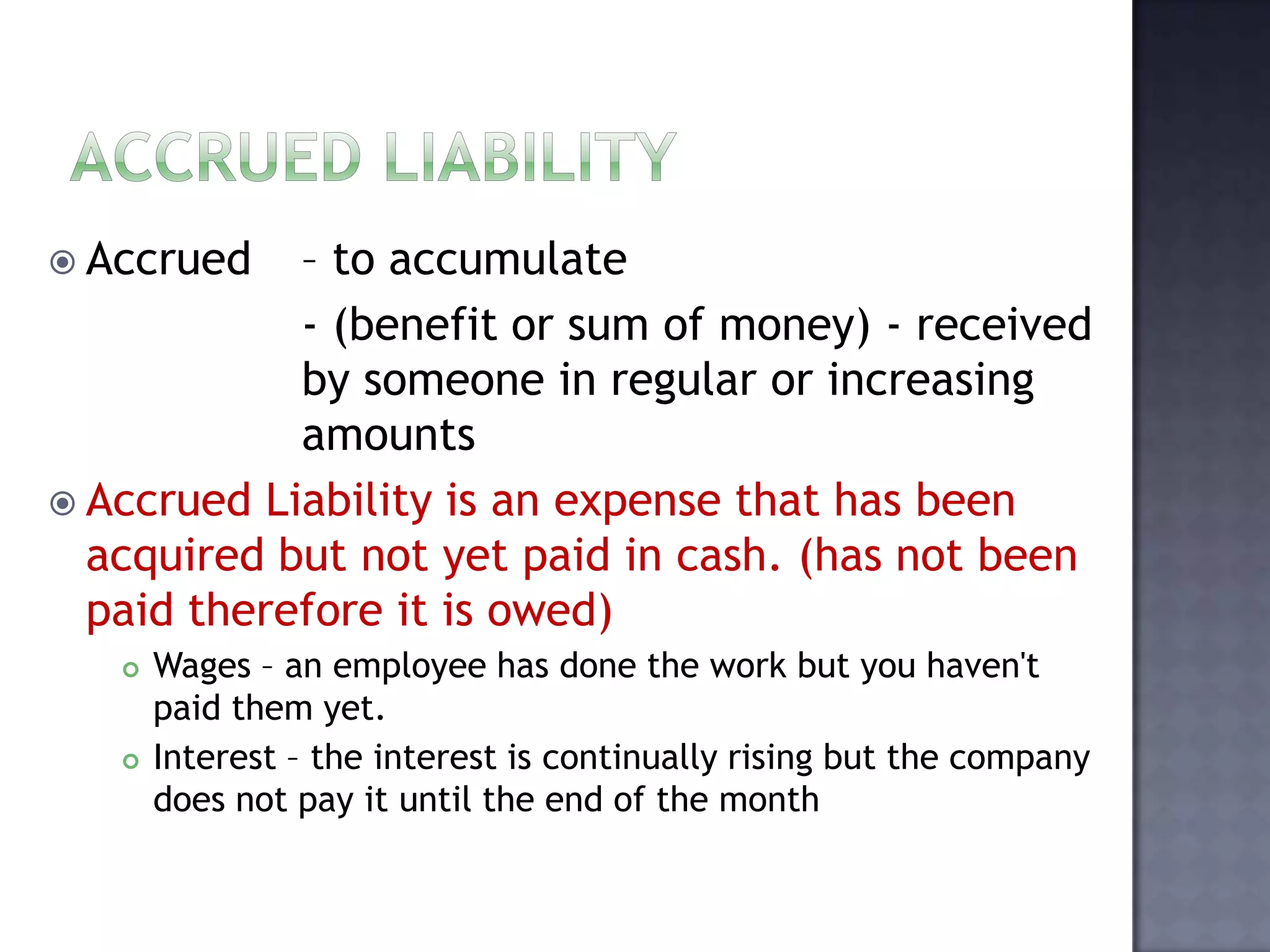  Accrued – to accumulate
- (benefit or sum of money) - received
by someone in regular or increasing
amounts
 Accrued Liability is an expense that has been
acquired but not yet paid in cash. (has not been
paid therefore it is owed)
 Wages – an employee has done the work but you haven't
paid them yet.
 Interest – the interest is continually rising but the company
does not pay it until the end of the month
 