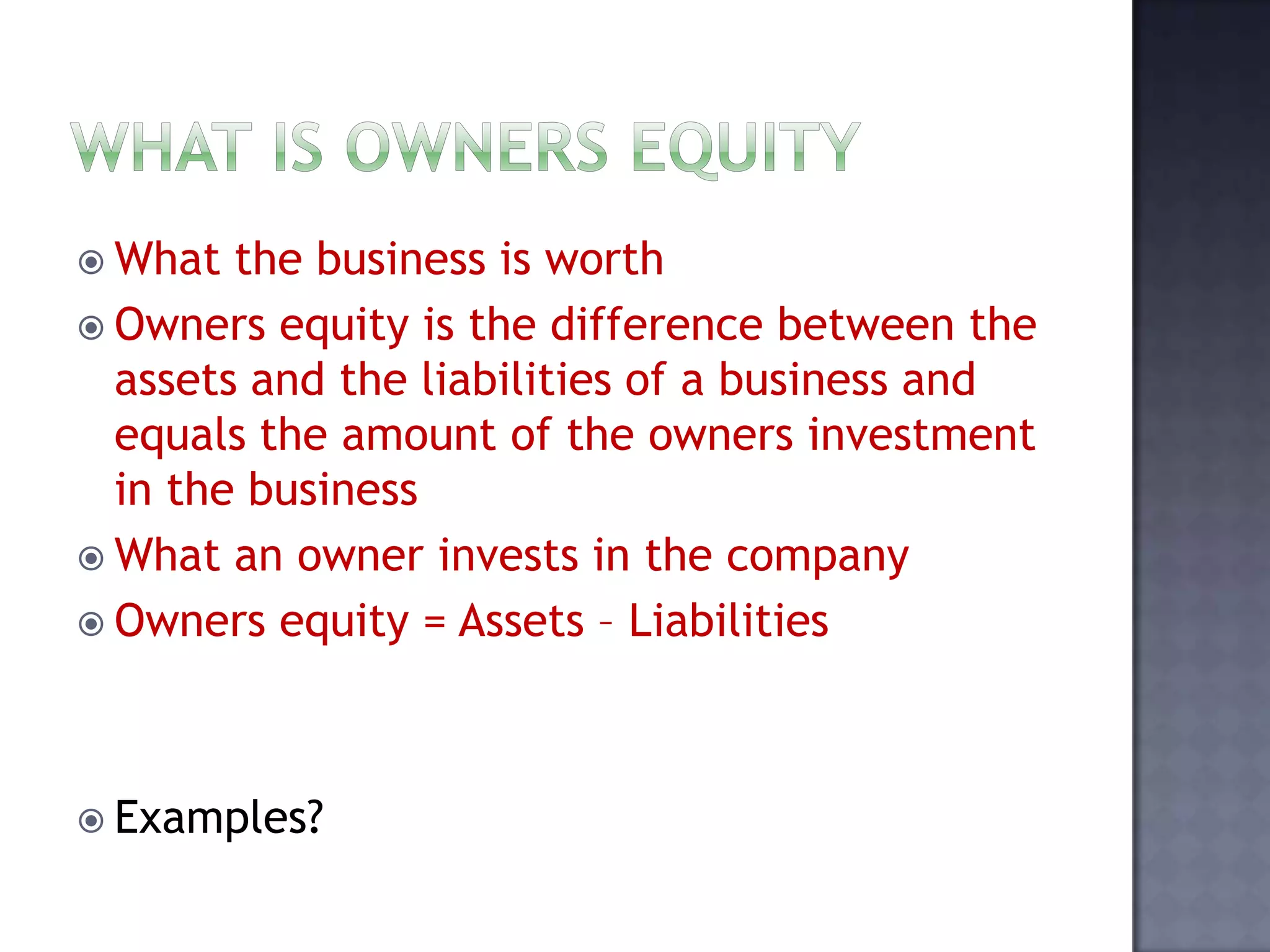  What the business is worth
 Owners equity is the difference between the
assets and the liabilities of a business and
equals the amount of the owners investment
in the business
 What an owner invests in the company
 Owners equity = Assets – Liabilities
 Examples?
 