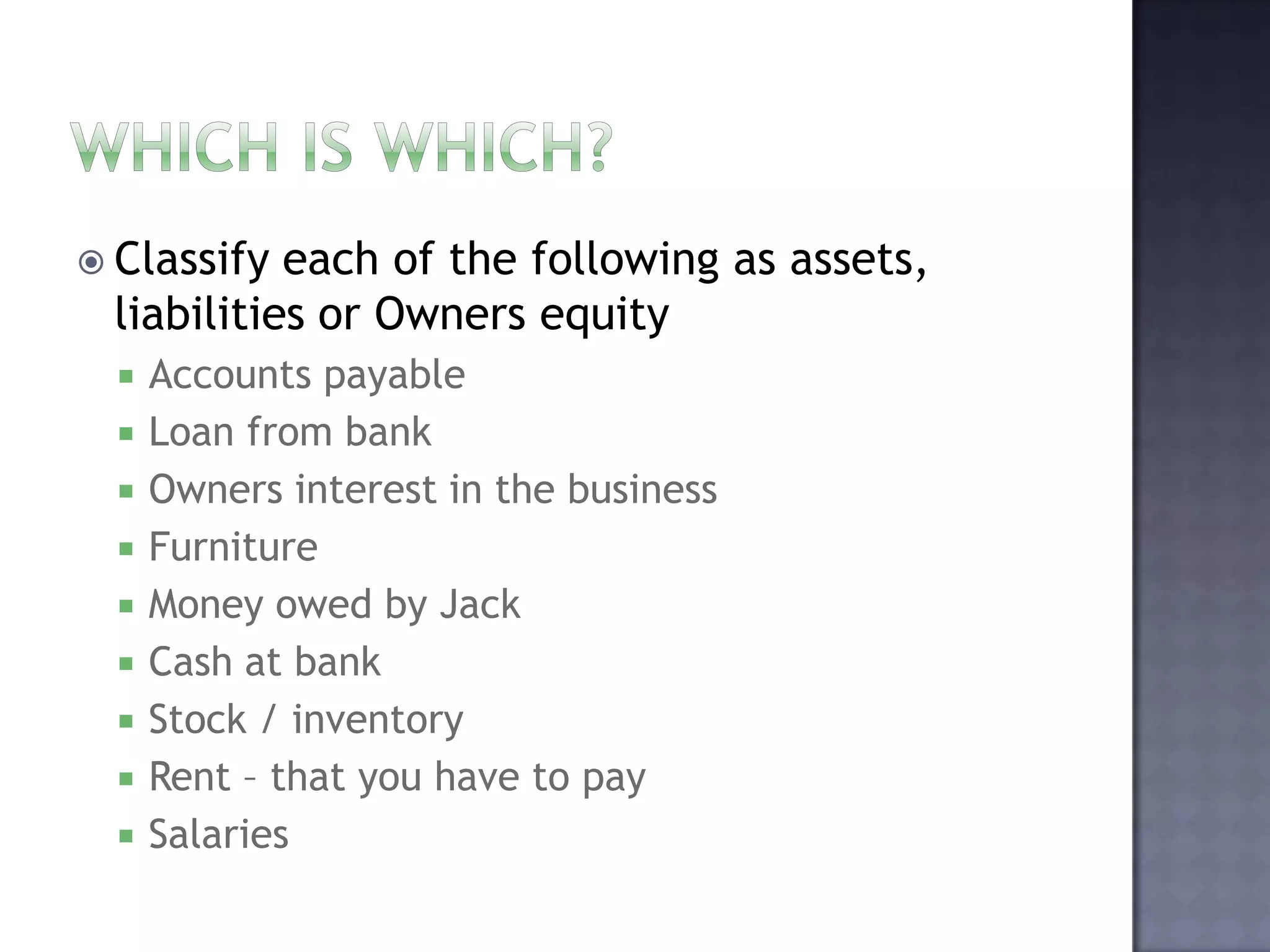  Classify each of the following as assets,
liabilities or Owners equity
 Accounts payable
 Loan from bank
 Owners interest in the business
 Furniture
 Money owed by Jack
 Cash at bank
 Stock / inventory
 Rent – that you have to pay
 Salaries
 