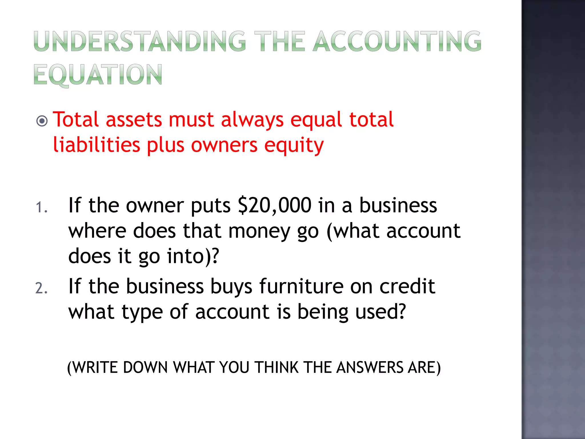  Total assets must always equal total
liabilities plus owners equity
1. If the owner puts $20,000 in a business
where does that money go (what account
does it go into)?
2. If the business buys furniture on credit
what type of account is being used?
(WRITE DOWN WHAT YOU THINK THE ANSWERS ARE)
 