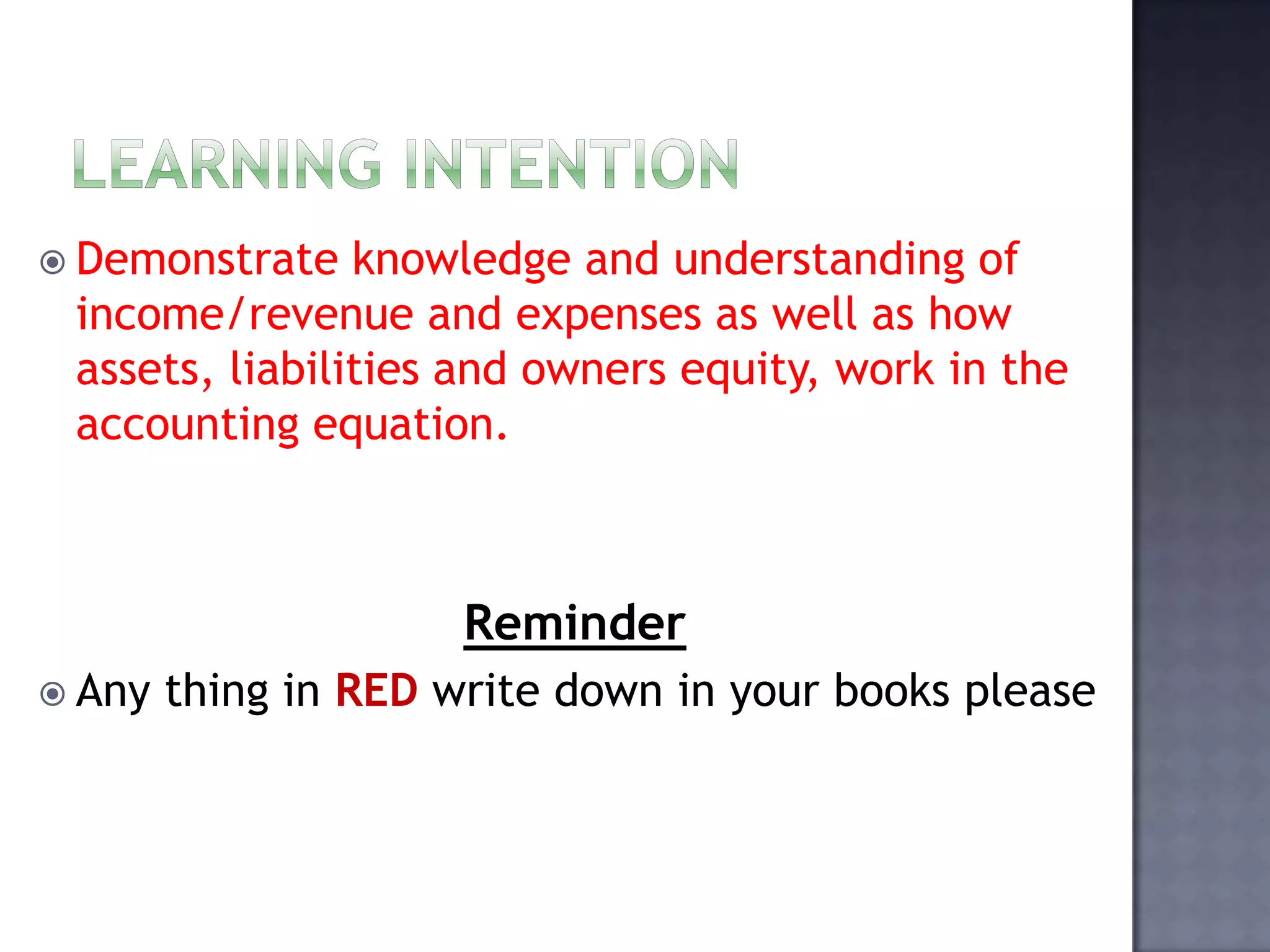  Demonstrate knowledge and understanding of
income/revenue and expenses as well as how
assets, liabilities and owners equity, work in the
accounting equation.
Reminder
 Any thing in RED write down in your books please
 