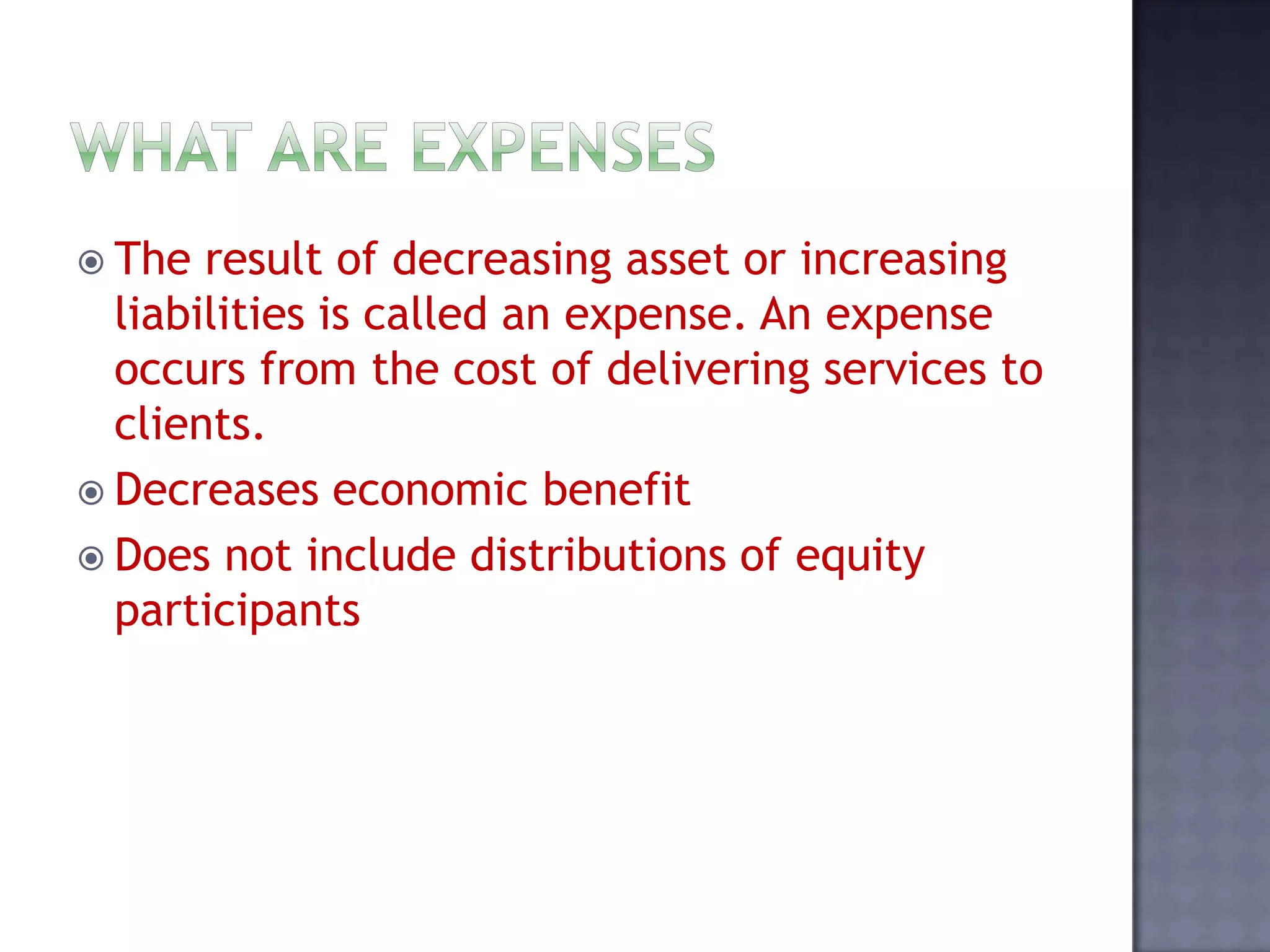 The result of decreasing asset or increasing
liabilities is called an expense. An expense
occurs from the cost of delivering services to
clients.
 Decreases economic benefit
 Does not include distributions of equity
participants
 