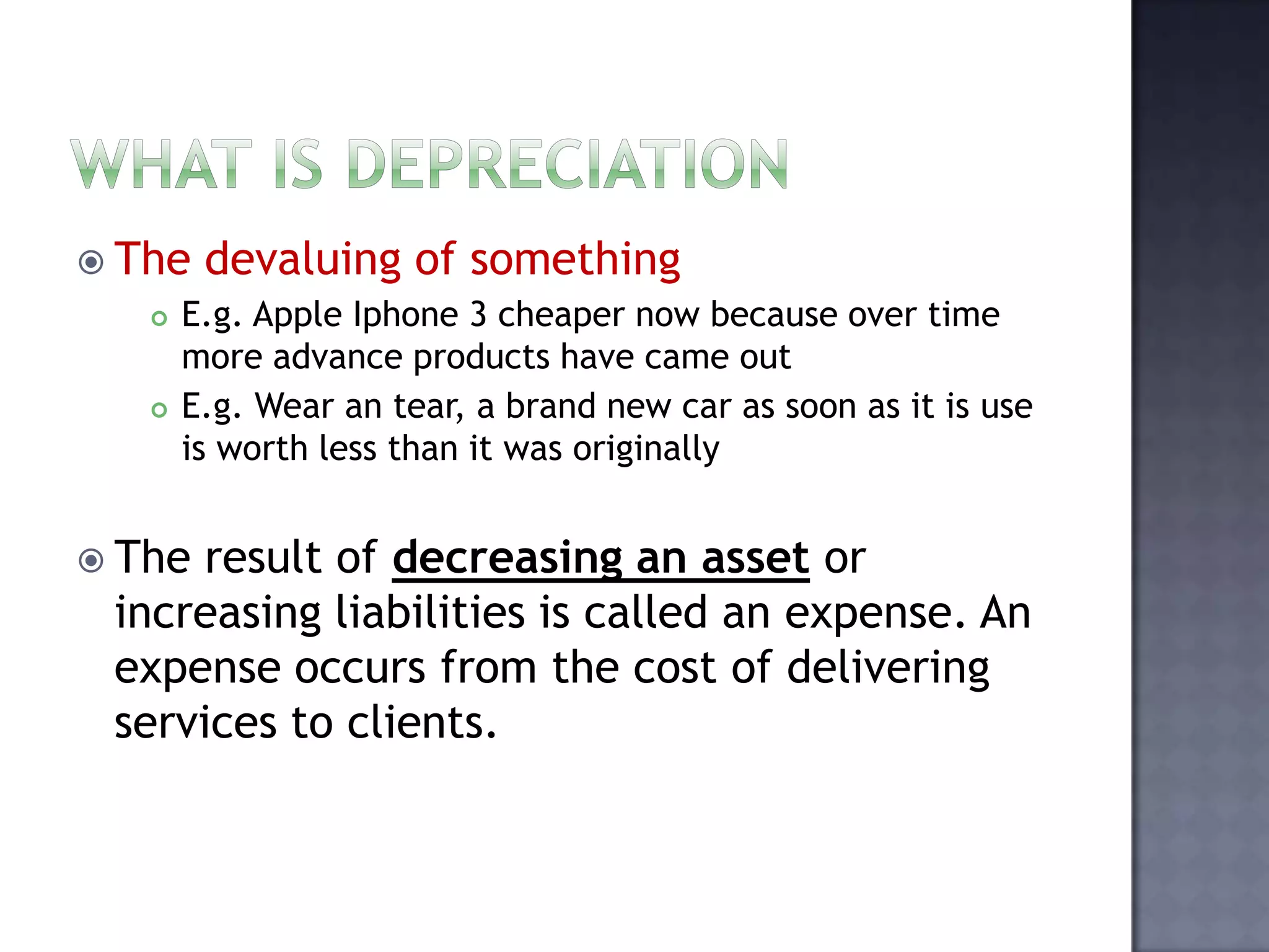  The devaluing of something
 E.g. Apple Iphone 3 cheaper now because over time
more advance products have came out
 E.g. Wear an tear, a brand new car as soon as it is use
is worth less than it was originally
 The result of decreasing an asset or
increasing liabilities is called an expense. An
expense occurs from the cost of delivering
services to clients.
 