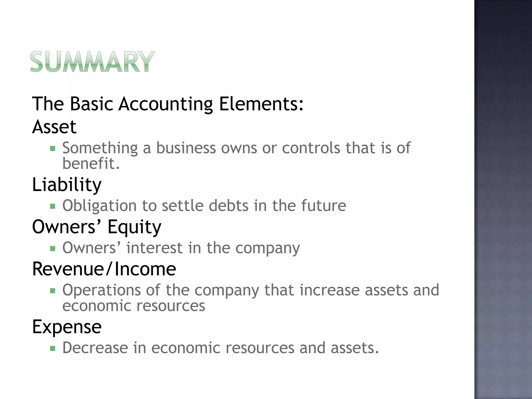 The Basic Accounting Elements:
Asset
 Something a business owns or controls that is of
benefit.
Liability
 Obligation to settle debts in the future
Owners’ Equity
 Owners’ interest in the company
Revenue/Income
 Operations of the company that increase assets and
economic resources
Expense
 Decrease in economic resources and assets.
 
