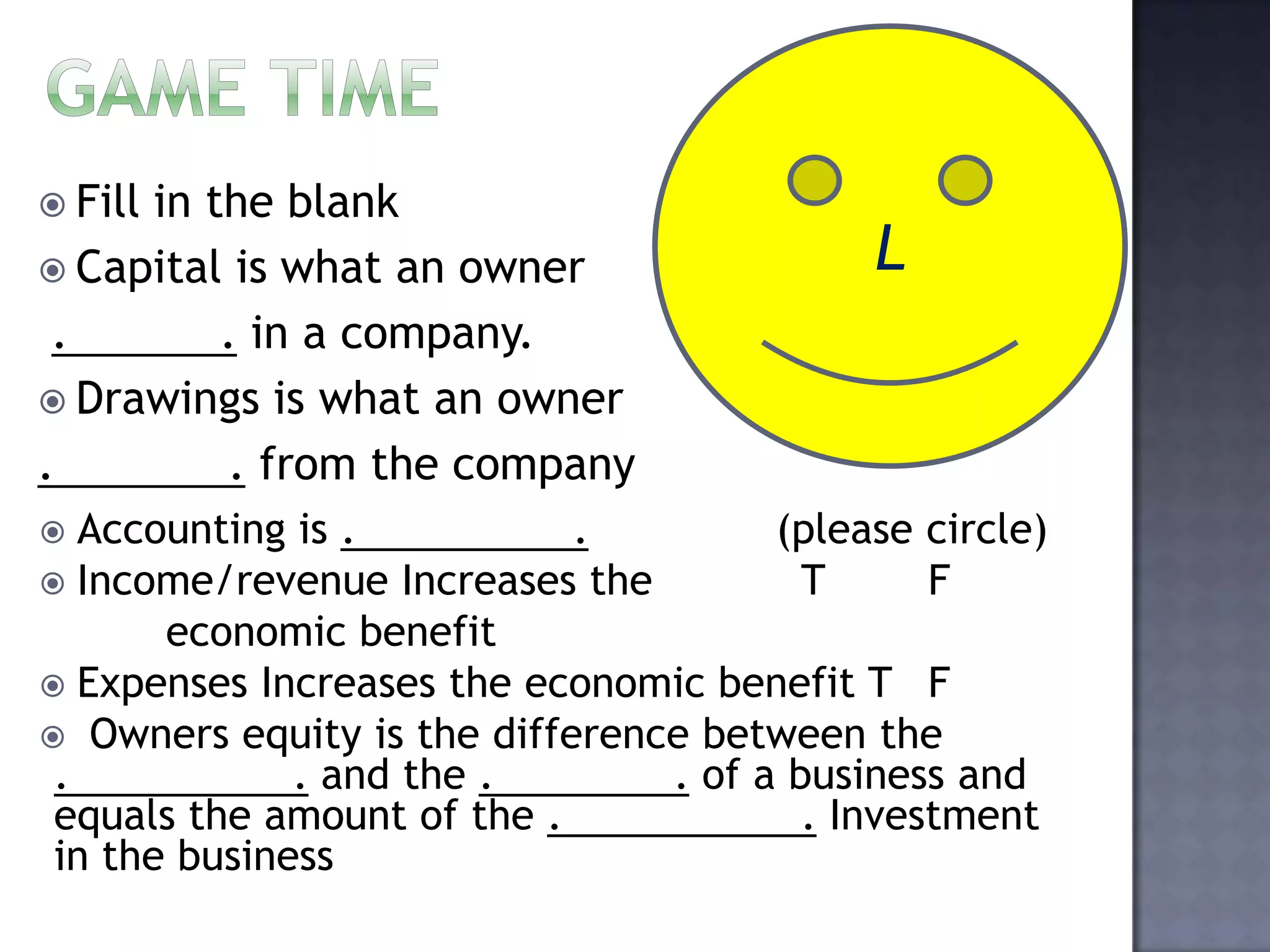  Fill in the blank
 Capital is what an owner
. . in a company.
 Drawings is what an owner
. . from the company
L
 Accounting is . . (please circle)
 Income/revenue Increases the T F
economic benefit
 Expenses Increases the economic benefit T F
 Owners equity is the difference between the
. . and the . . of a business and
equals the amount of the . . Investment
in the business
 
