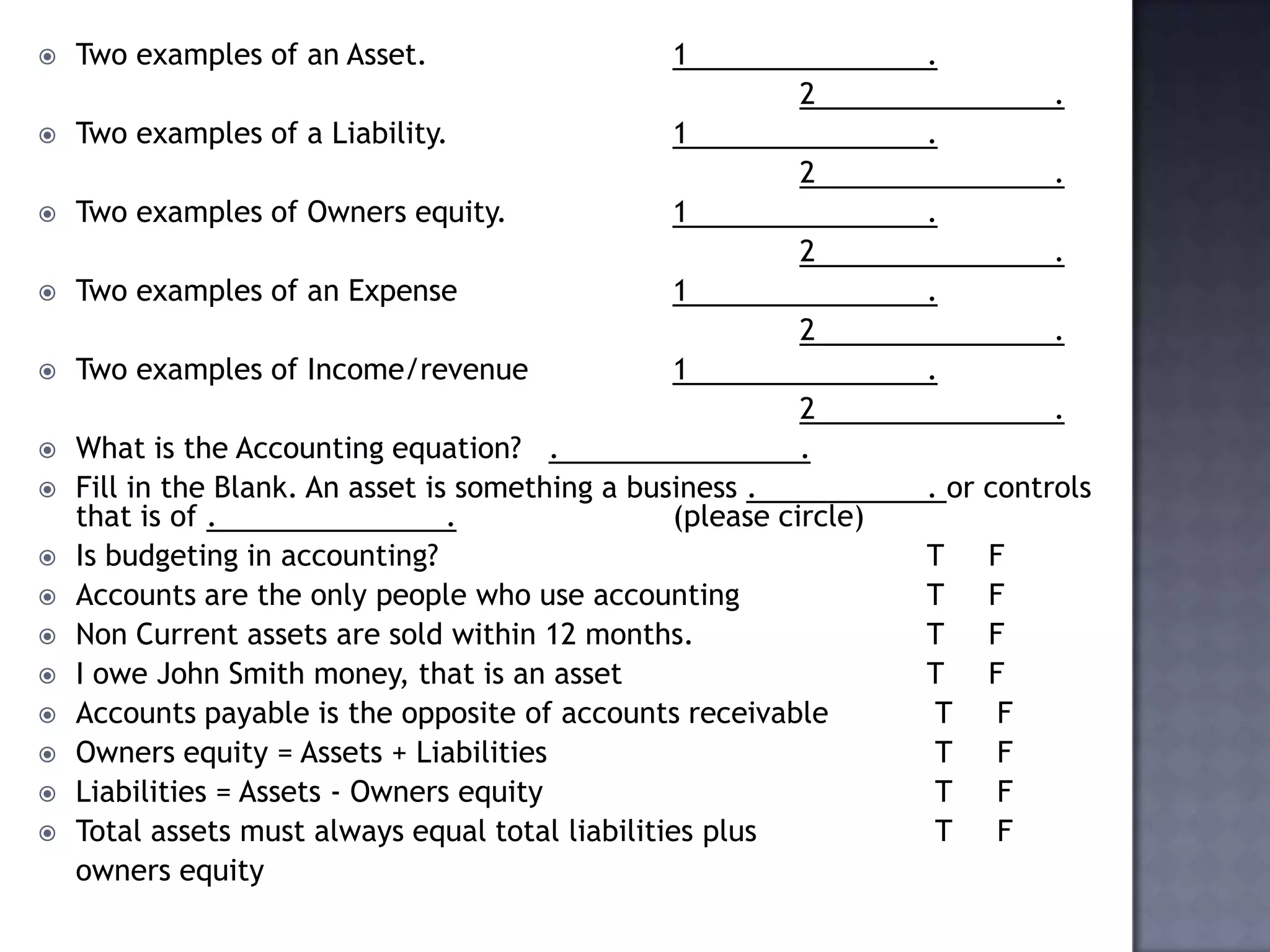  Two examples of an Asset. 1 .
2 .
 Two examples of a Liability. 1 .
2 .
 Two examples of Owners equity. 1 .
2 .
 Two examples of an Expense 1 .
2 .
 Two examples of Income/revenue 1 .
2 .
 What is the Accounting equation? . .
 Fill in the Blank. An asset is something a business . . or controls
that is of . . (please circle)
 Is budgeting in accounting? T F
 Accounts are the only people who use accounting T F
 Non Current assets are sold within 12 months. T F
 I owe John Smith money, that is an asset T F
 Accounts payable is the opposite of accounts receivable T F
 Owners equity = Assets + Liabilities T F
 Liabilities = Assets - Owners equity T F
 Total assets must always equal total liabilities plus T F
owners equity
 