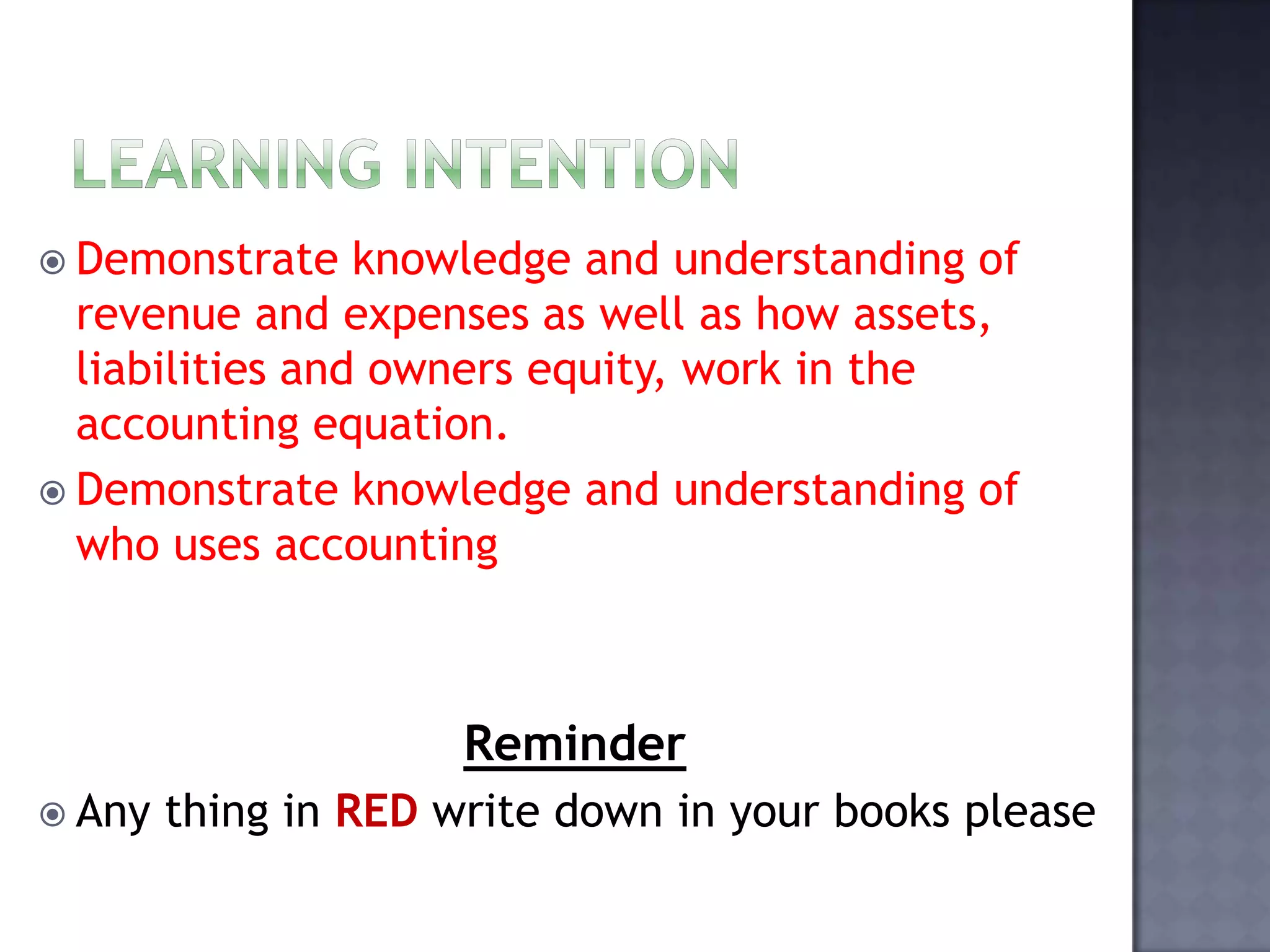  Demonstrate knowledge and understanding of
revenue and expenses as well as how assets,
liabilities and owners equity, work in the
accounting equation.
 Demonstrate knowledge and understanding of
who uses accounting
Reminder
 Any thing in RED write down in your books please
 