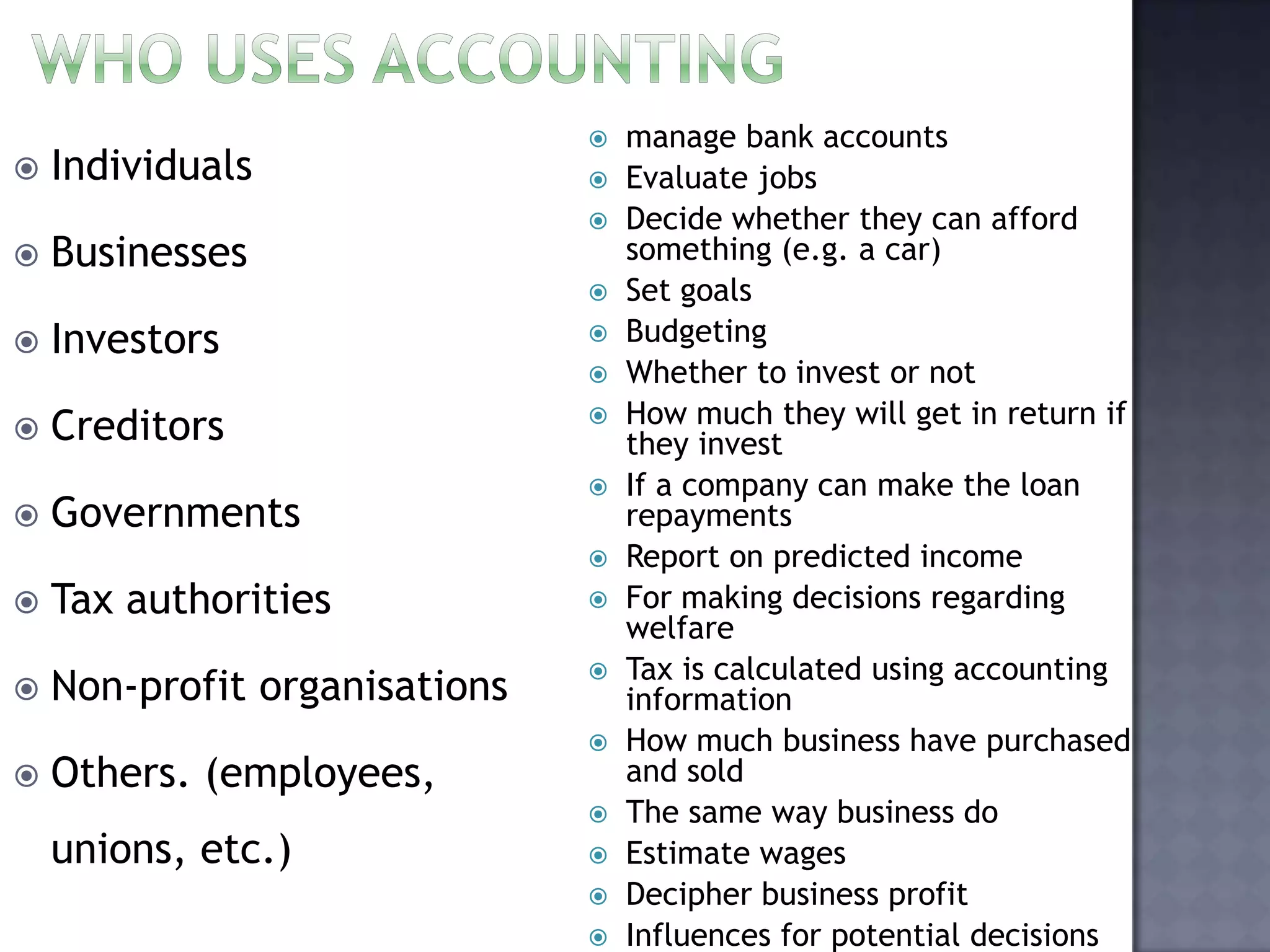  Individuals
 Businesses
 Investors
 Creditors
 Governments
 Tax authorities
 Non-profit organisations
 Others. (employees,
unions, etc.)
 manage bank accounts
 Evaluate jobs
 Decide whether they can afford
something (e.g. a car)
 Set goals
 Budgeting
 Whether to invest or not
 How much they will get in return if
they invest
 If a company can make the loan
repayments
 Report on predicted income
 For making decisions regarding
welfare
 Tax is calculated using accounting
information
 How much business have purchased
and sold
 The same way business do
 Estimate wages
 Decipher business profit
 Influences for potential decisions
 