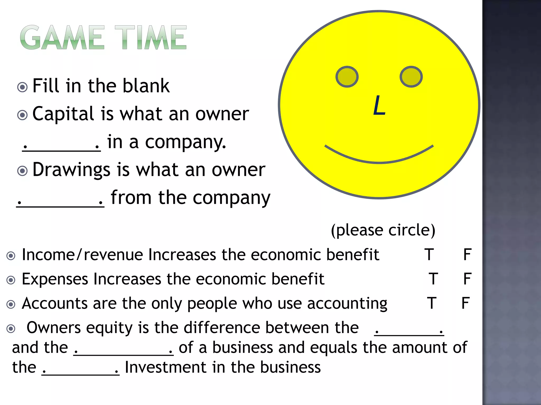  Fill in the blank
 Capital is what an owner
. . in a company.
 Drawings is what an owner
. . from the company
L
(please circle)
 Income/revenue Increases the economic benefit T F
 Expenses Increases the economic benefit T F
 Accounts are the only people who use accounting T F
 Owners equity is the difference between the . .
and the . . of a business and equals the amount of
the . . Investment in the business
 