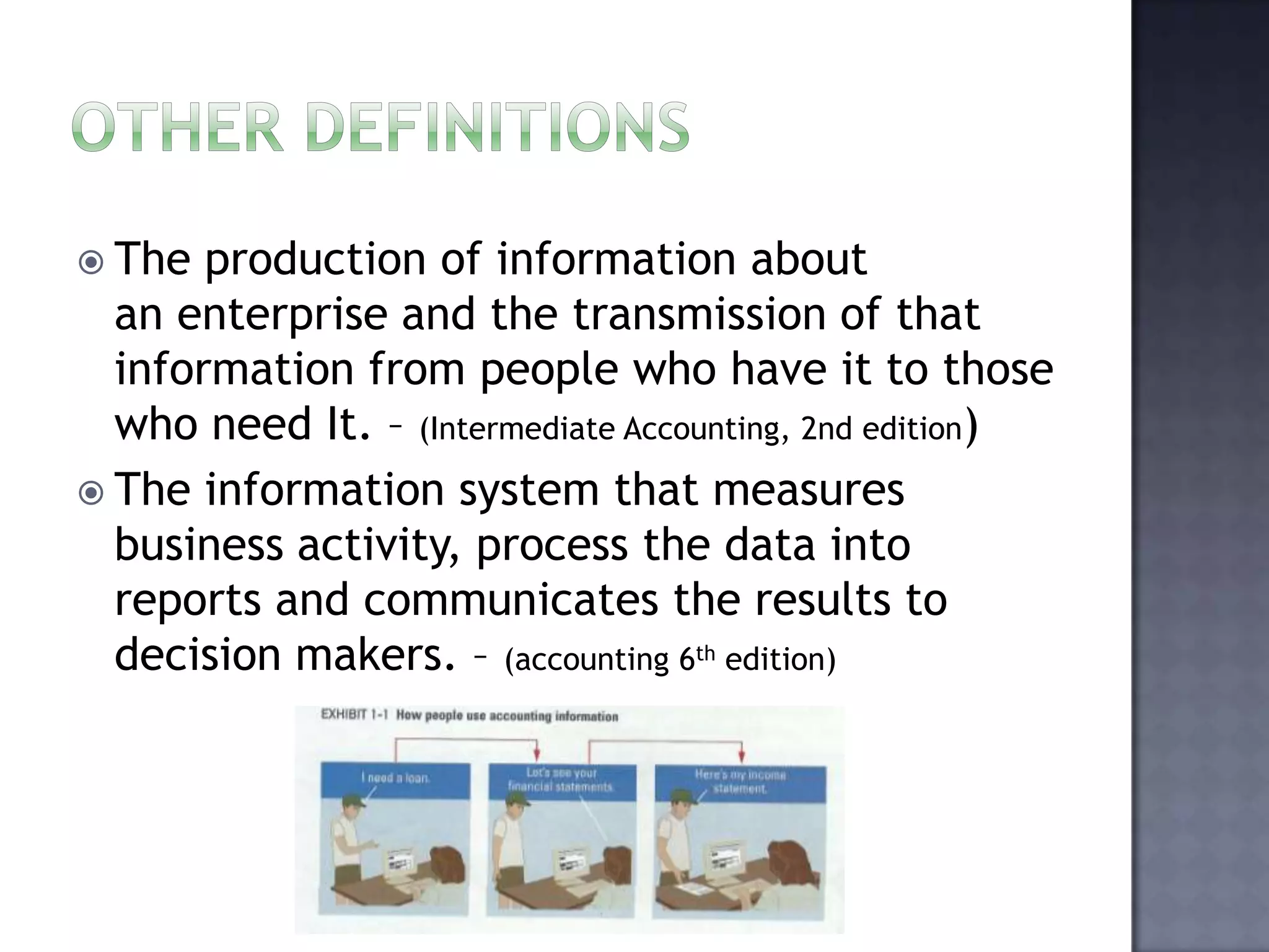  The production of information about
an enterprise and the transmission of that
information from people who have it to those
who need It. – (Intermediate Accounting, 2nd edition)
 The information system that measures
business activity, process the data into
reports and communicates the results to
decision makers. – (accounting 6th edition)
 
