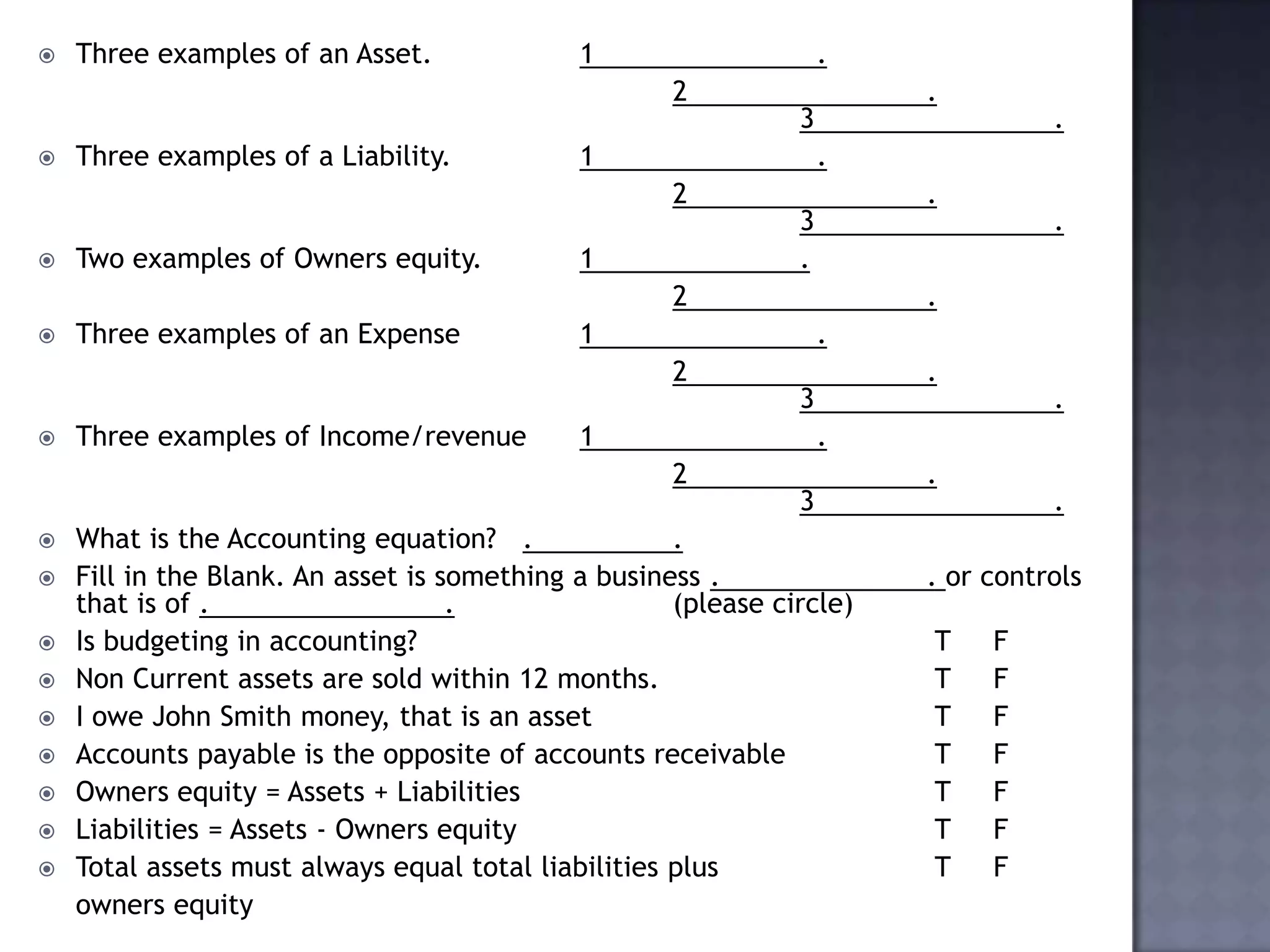  Three examples of an Asset. 1 .
2 .
3 .
 Three examples of a Liability. 1 .
2 .
3 .
 Two examples of Owners equity. 1 .
2 .
 Three examples of an Expense 1 .
2 .
3 .
 Three examples of Income/revenue 1 .
2 .
3 .
 What is the Accounting equation? . .
 Fill in the Blank. An asset is something a business . . or controls
that is of . . (please circle)
 Is budgeting in accounting? T F
 Non Current assets are sold within 12 months. T F
 I owe John Smith money, that is an asset T F
 Accounts payable is the opposite of accounts receivable T F
 Owners equity = Assets + Liabilities T F
 Liabilities = Assets - Owners equity T F
 Total assets must always equal total liabilities plus T F
owners equity
 