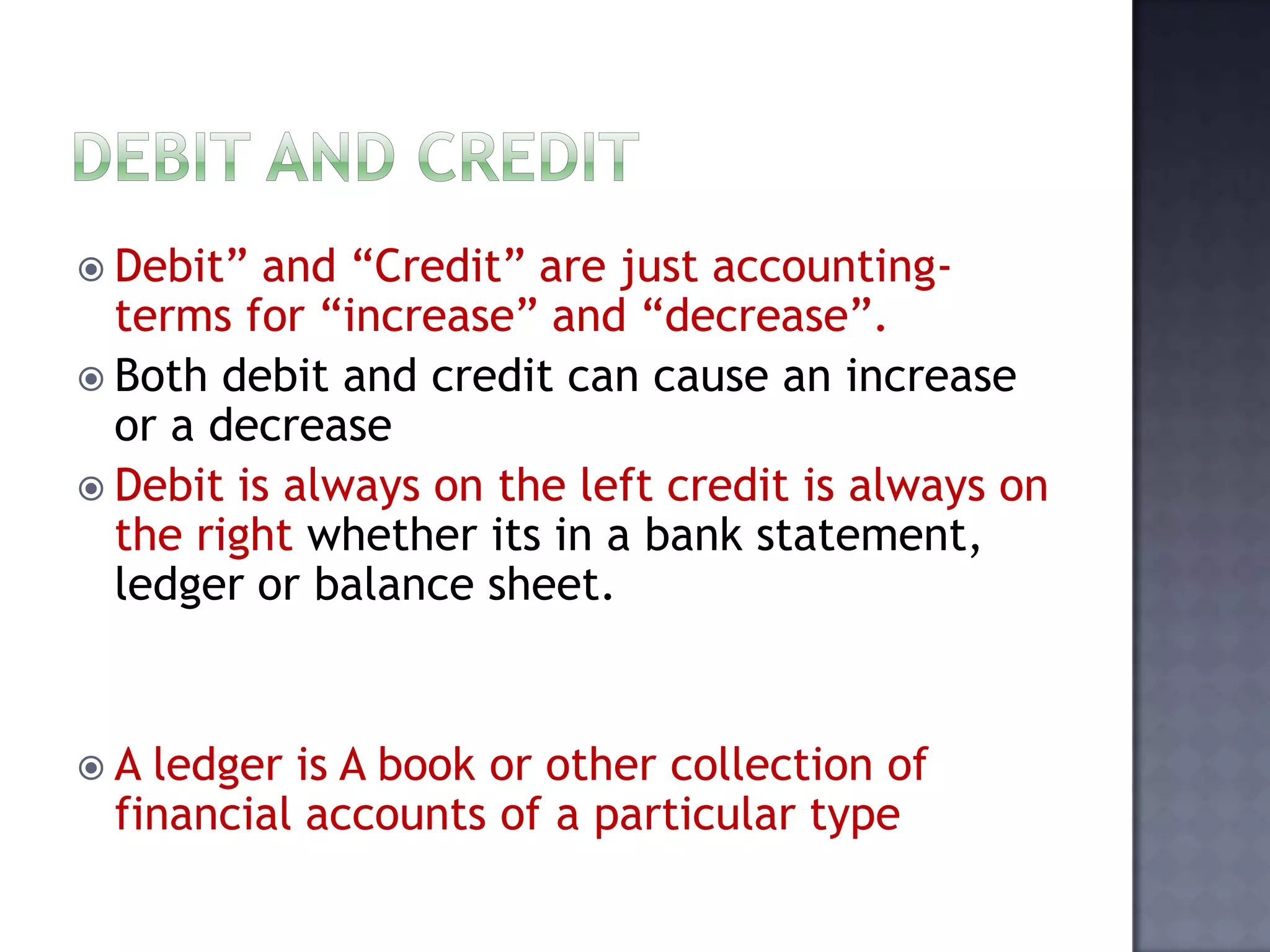 Debit” and “Credit” are just accounting-
terms for “increase” and “decrease”.
 Both debit and credit can cause an increase
or a decrease
 Debit is always on the left credit is always on
the right whether its in a bank statement,
ledger or balance sheet.
 A ledger is A book or other collection of
financial accounts of a particular type
 