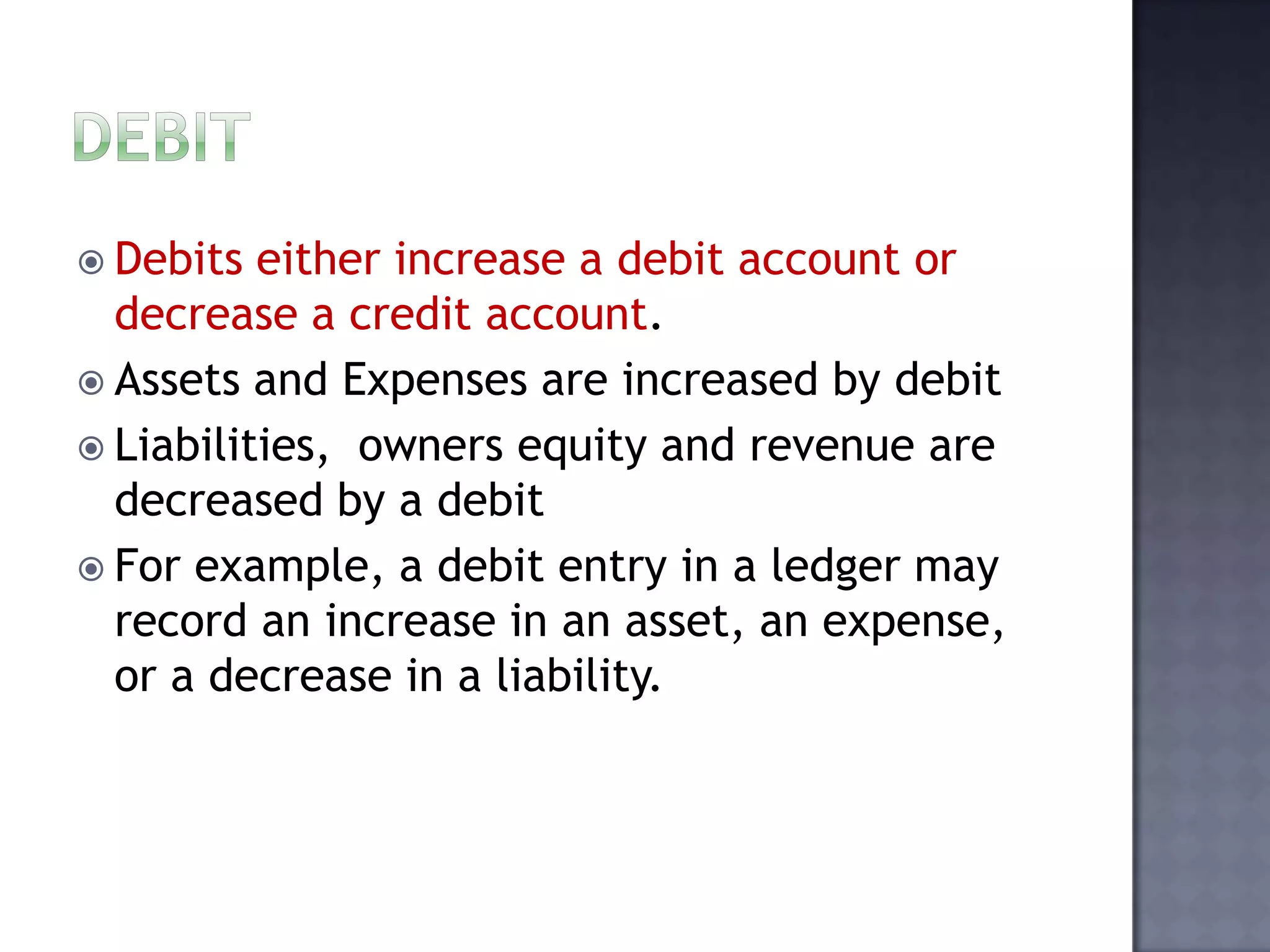  Debits either increase a debit account or
decrease a credit account.
 Assets and Expenses are increased by debit
 Liabilities, owners equity and revenue are
decreased by a debit
 For example, a debit entry in a ledger may
record an increase in an asset, an expense,
or a decrease in a liability.
 