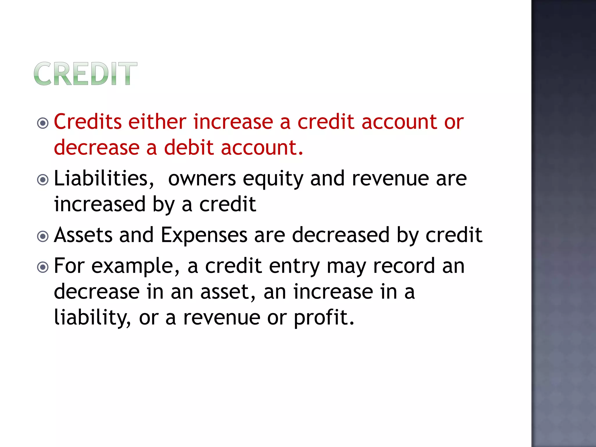  Credits either increase a credit account or
decrease a debit account.
 Liabilities, owners equity and revenue are
increased by a credit
 Assets and Expenses are decreased by credit
 For example, a credit entry may record an
decrease in an asset, an increase in a
liability, or a revenue or profit.
 