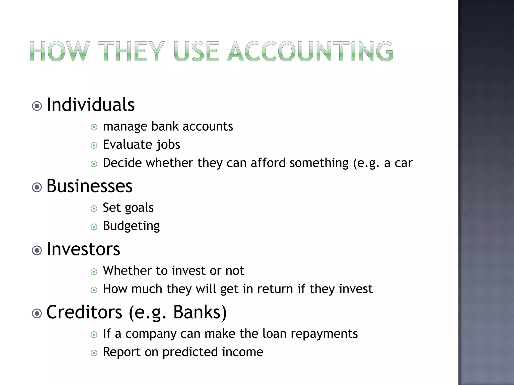  Individuals
 manage bank accounts
 Evaluate jobs
 Decide whether they can afford something (e.g. a car
 Businesses
 Set goals
 Budgeting
 Investors
 Whether to invest or not
 How much they will get in return if they invest
 Creditors (e.g. Banks)
 If a company can make the loan repayments
 Report on predicted income
 