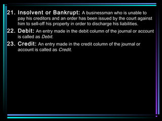 21. Insolvent or Bankrupt: A businessman who is unable to
pay his creditors and an order has been issued by the court against
him to sell-off his property in order to discharge his liabilities.
22. Debit: An entry made in the debit column of the journal or account
is called as Debit.
23. Credit: An entry made in the credit column of the journal or
account is called as Credit.
 