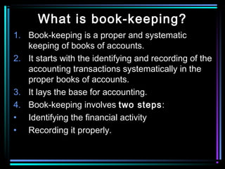 What is book-keeping?
1. Book-keeping is a proper and systematic
keeping of books of accounts.
2. It starts with the identifying and recording of the
accounting transactions systematically in the
proper books of accounts.
3. It lays the base for accounting.
4. Book-keeping involves two steps:
• Identifying the financial activity
• Recording it properly.
 