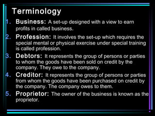 Terminology
1. Business: A set-up designed with a view to earn
profits in called business.
2. Profession: It involves the set-up which requires the
special mental or physical exercise under special training
is called profession.
3. Debtors: It represents the group of persons or parties
to whom the goods have been sold on credit by the
company. They owe to the company.
4. Creditor: It represents the group of persons or parties
from whom the goods have been purchased on credit by
the company. The company owes to them.
5. Proprietor: The owner of the business is known as the
proprietor.
 
