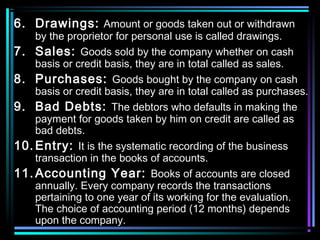 6. Drawings: Amount or goods taken out or withdrawn
by the proprietor for personal use is called drawings.
7. Sales: Goods sold by the company whether on cash
basis or credit basis, they are in total called as sales.
8. Purchases: Goods bought by the company on cash
basis or credit basis, they are in total called as purchases.
9. Bad Debts: The debtors who defaults in making the
payment for goods taken by him on credit are called as
bad debts.
10. Entry: It is the systematic recording of the business
transaction in the books of accounts.
11. Accounting Year: Books of accounts are closed
annually. Every company records the transactions
pertaining to one year of its working for the evaluation.
The choice of accounting period (12 months) depends
upon the company.
 