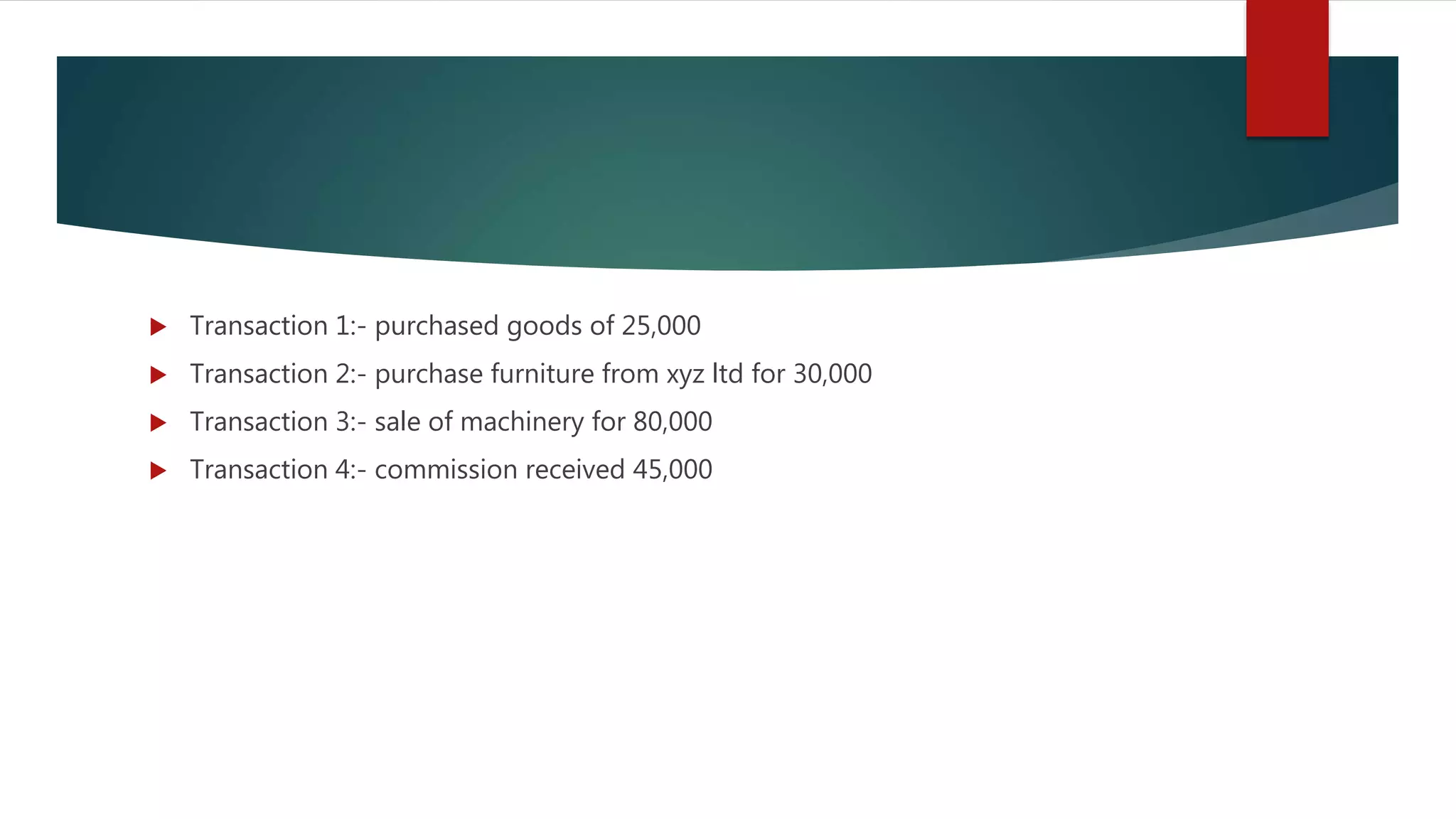  Transaction 1:- purchased goods of 25,000
 Transaction 2:- purchase furniture from xyz ltd for 30,000
 Transaction 3:- sale of machinery for 80,000
 Transaction 4:- commission received 45,000
 