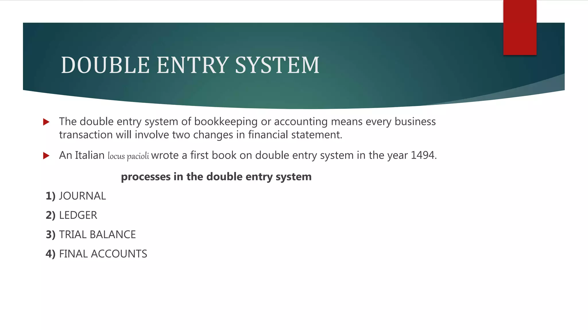 DOUBLE ENTRY SYSTEM
 The double entry system of bookkeeping or accounting means every business
transaction will involve two changes in financial statement.
 An Italian locus pacioli wrote a first book on double entry system in the year 1494.
processes in the double entry system
1) JOURNAL
2) LEDGER
3) TRIAL BALANCE
4) FINAL ACCOUNTS
 