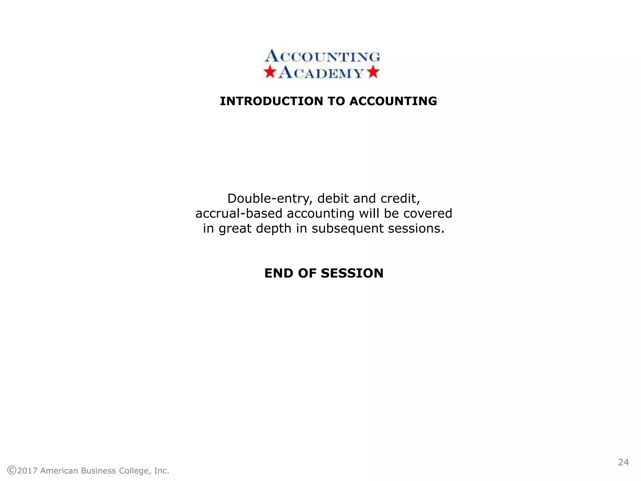 INTRODUCTION TO ACCOUNTINGINTRODUCTION TO ACCOUNTING
©2017 American Business College, Inc.
24
Double-entry, debit and credit,
accrual-based accounting will be covered
in great depth in subsequent sessions.
END OF SESSION
 