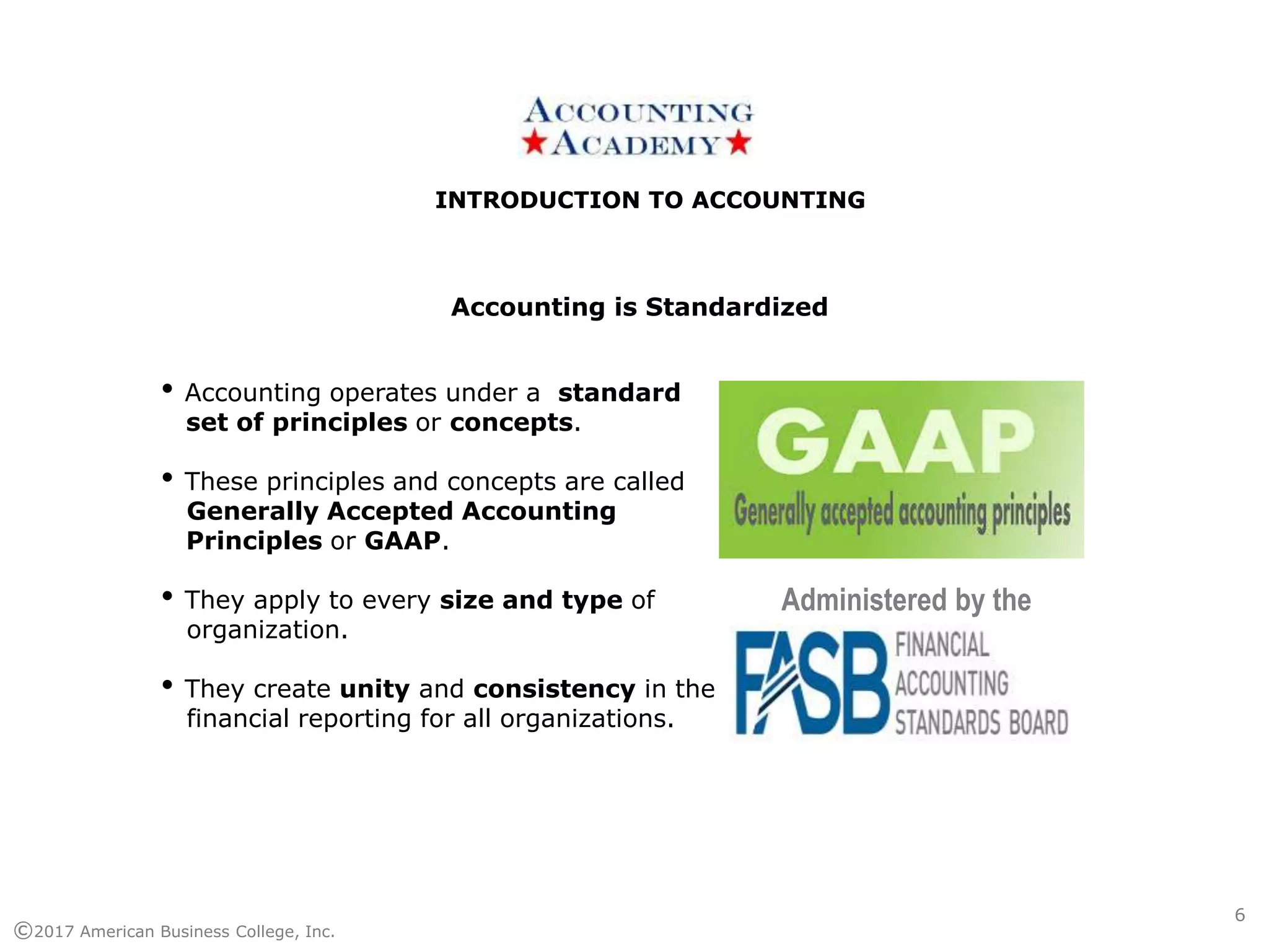 INTRODUCTION TO ACCOUNTINGINTRODUCTION TO ACCOUNTING
©2017 American Business College, Inc.
• Accounting operates under a standard
set of principles or concepts.
• These principles and concepts are called
Generally Accepted Accounting
Principles or GAAP.
• They apply to every size and type of
organization.
• They create unity and consistency in the
financial reporting for all organizations.
Accounting is Standardized
Administered by the
6
 
