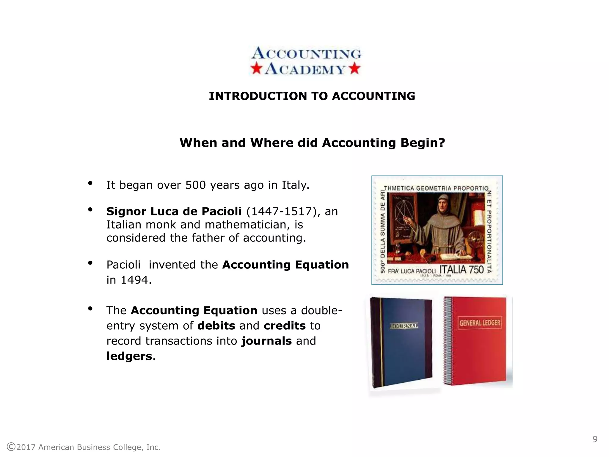 INTRODUCTION TO ACCOUNTINGINTRODUCTION TO ACCOUNTING
©2017 American Business College, Inc.
• It began over 500 years ago in Italy.
• Signor Luca de Pacioli (1447-1517), an
Italian monk and mathematician, is
considered the father of accounting.
• Pacioli invented the Accounting Equation
in 1494.
• The Accounting Equation uses a double-
entry system of debits and credits to
record transactions into journals and
ledgers.
When and Where did Accounting Begin?
9
 