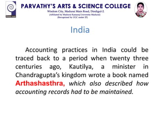 India
Accounting practices in India could be
traced back to a period when twenty three
centuries ago, Kautilya, a minister in
Chandragupta’s kingdom wrote a book named
Arthashasthra, which also described how
accounting records had to be maintained.
 