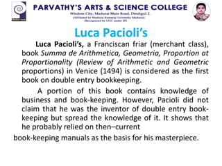 Luca Pacioli’s
Luca Pacioli’s, a Franciscan friar (merchant class),
book Summa de Arithmetica, Geometria, Proportion at
Proportionality (Review of Arithmetic and Geometric
proportions) in Venice (1494) is considered as the first
book on double entry bookkeeping.
A portion of this book contains knowledge of
business and book-keeping. However, Pacioli did not
claim that he was the inventor of double entry book-
keeping but spread the knowledge of it. It shows that
he probably relied on then–current
book-keeping manuals as the basis for his masterpiece.
 